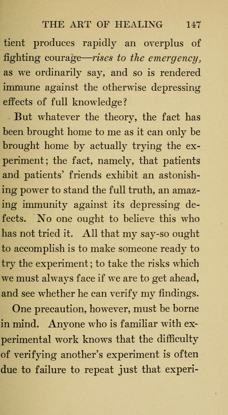 tient produces rapidly an overplus of fighting courage—rises to the emergency, as we ordinarily say, and so is rendered immune against the otherwise depressing effects of full knowledge? But whatever the theory, the fact has been brought home to me as it can only be brought home by actually trying the ex- periment; the fact, namely, that patients and patients' friends exhibit an astonish- ing power to stand the full truth, an amaz- ing immunity against its depressing de- fects. No one ought to beheve this who has not tried it. All that my say-so ought to accomplish is to make someone ready to try the experiment; to take the risks which we must always face if we are to get ahead, and see whether he can verify my findings. One precaution, however, must be borne in mind. Anyone who is familiar with ex- perimental work knows that the difiiculty of verifying another's experiment is often due to failure to repeat just that experi-