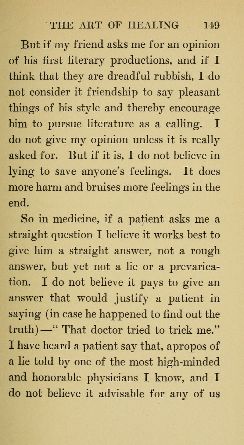 But if my friend asks me for an opinion of his first literary productions, and if I think that they are dreadful rubbish, I do not consider it friendship to say pleasant tilings of his style and thereby encourage him to pursue literature as a calhng. I do not give my opinion unless it is really asked for. But if it is, I do not beheve in lying to save anyone's feehngs. It does more harm and bruises more feelings in the end. So in medicine, if a patient asks me a straight question I believe it works best to give him a straight answer, not a rough answer, but yet not a lie or a prevarica- tion. I do not believe it pays to give an answer that would justify a patient in saying (in case he happened to find out the truth)— That doctor tried to trick me. I have heard a patient say that, apropos of a lie told by one of the most high-minded and honorable physicians I know, and I do not believe it advisable for any of us