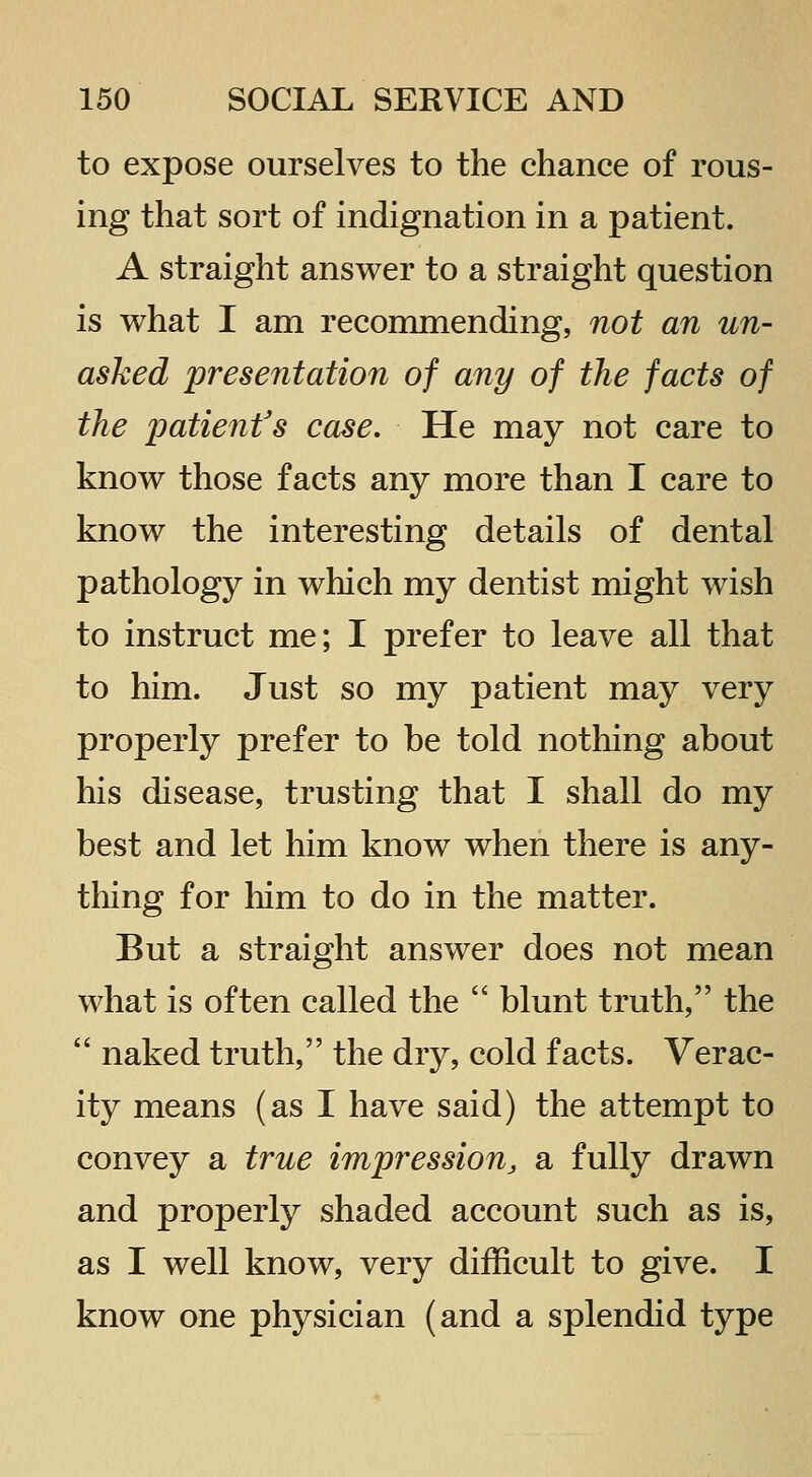to expose ourselves to the chance of rous- ing that sort of indignation in a patient. A straight answer to a straight question is what I am recommending, not an un- asked presentation of any of the facts of the patient's case. He may not care to know those facts any more than I care to know the interesting details of dental pathology in which my dentist might wish to instruct me; I prefer to leave all that to him. Just so my patient may very properly prefer to be told nothing about his disease, trusting that I shall do my best and let him know when there is any- thing for him to do in the matter. But a straight answer does not mean what is often called the  blunt truth, the  naked truth, the dry, cold facts. Verac- ity means (as I have said) the attempt to convey a true impression, a fully drawn and properly shaded account such as is, as I well know, very difficult to give. I know one physician (and a splendid type