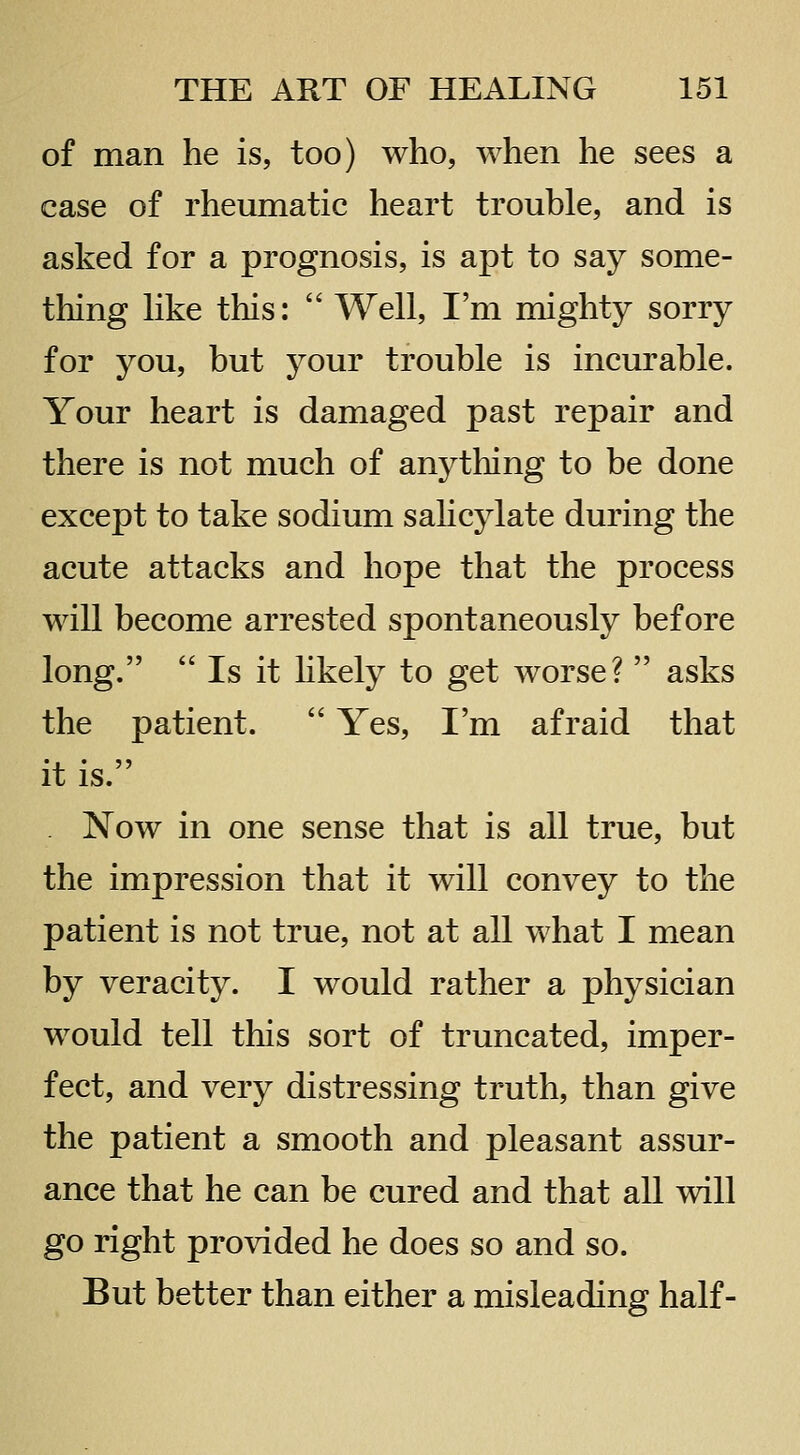 of man he is, too) who, when he sees a case of rheumatic heart trouble, and is asked for a prognosis, is apt to say some- thing hke this:  Well, I'm mighty sorry for you, but your trouble is incurable. Your heart is damaged past repair and there is not much of anything to be done except to take sodium sahcylate during the acute attacks and hope that the process will become arrested spontaneously before long.  Is it likely to get worse?  asks the patient.  Yes, I'm afraid that it is. . Now in one sense that is all true, but the impression that it will convey to the patient is not true, not at all what I mean by veracity. I would rather a physician would tell this sort of truncated, imper- fect, and very distressing truth, than give the patient a smooth and pleasant assur- ance that he can be cured and that all will go right provided he does so and so. But better than either a misleading half-
