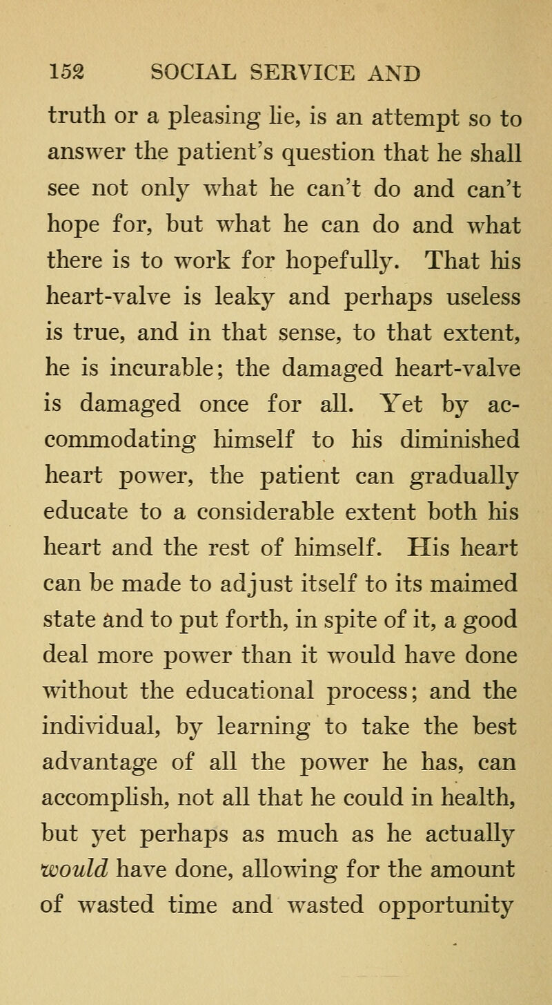 truth or a pleasing Ke, is an attempt so to answer the patient's question that he shall see not only what he can't do and can't hope for, but what he can do and what there is to work for hopefully. That his heart-valve is leaky and perhaps useless is true, and in that sense, to that extent, he is incurable; the damaged heart-valve is damaged once for all. Yet by ac- commodating himself to liis diminished heart power, the patient can gradually educate to a considerable extent both his heart and the rest of himself. His heart can be made to adjust itself to its maimed state and to put forth, in spite of it, a good deal more power than it would have done without the educational process; and the indi^ddual, by learning to take the best advantage of all the power he has, can accomplish, not all that he could in health, but yet perhaps as much as he actually would have done, allowing for the amount of wasted time and w^asted opportunity