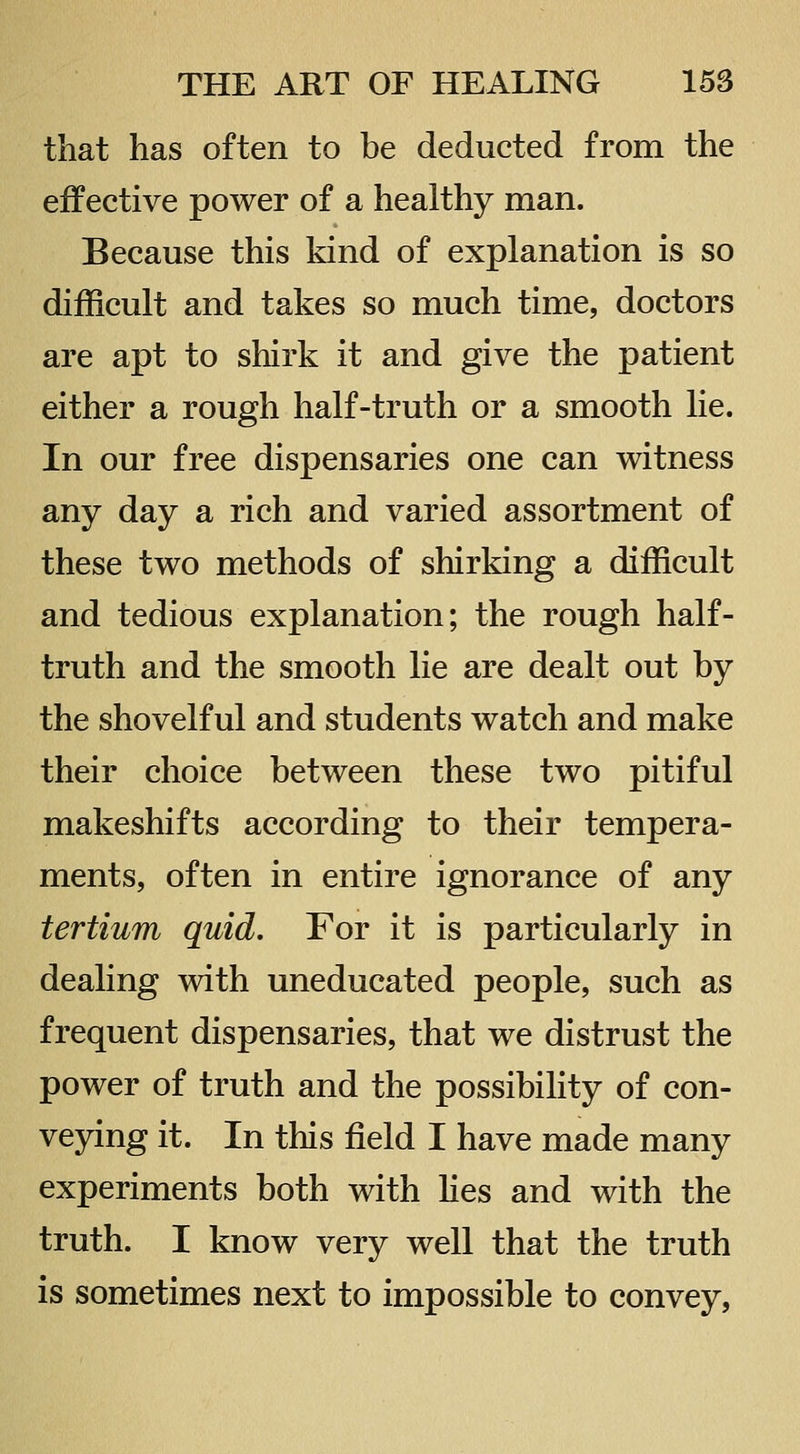 that has often to be deducted from the effective power of a healthy man. Because this kind of explanation is so difficult and takes so much time, doctors are apt to shirk it and give the patient either a rough half-truth or a smooth lie. In our free dispensaries one can witness any day a rich and varied assortment of these two methods of shirking a difficult and tedious explanation; the rough half- truth and the smooth lie are dealt out by the shovelful and students watch and make their choice between these two pitiful makeshifts according to their tempera- ments, often in entire ignorance of any tertium quid. For it is particularly in dealing with uneducated people, such as frequent dispensaries, that we distrust the power of truth and the possibility of con- veying it. In this field I have made many experiments both with hes and with the truth. I know very well that the truth is sometimes next to impossible to convey,