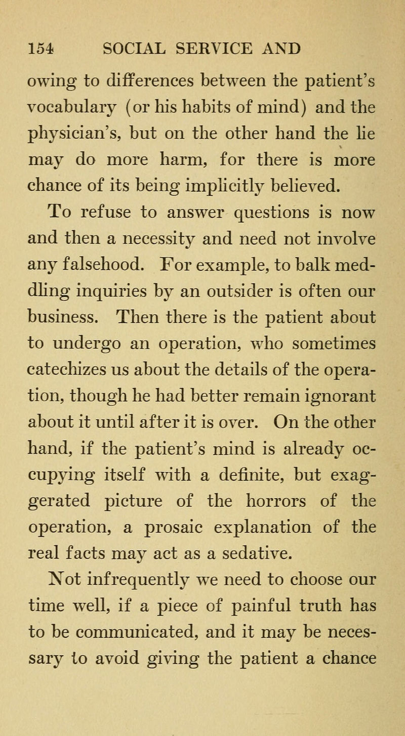 owing to differences between the patient's vocabulary (or his habits of mind) and the physician's, but on the other hand the lie may do more harm, for there is more chance of its being implicitly believed. To refuse to answer questions is now and then a necessity and need not involve any falsehood. For example, to balk med- dhng inquiries by an outsider is often our business. Then there is the patient about to undergo an operation, who sometimes catecliizes us about the details of the opera- tion, though he had better remain ignorant about it until after it is over. On the other hand, if the patient's mind is already oc- cupying itself with a definite, but exag- gerated picture of the horrors of the operation, a prosaic explanation of the real facts may act as a sedative. Not infrequently we need to choose our time well, if a piece of painful truth has to be communicated, and it may be neces- sary to avoid giving the patient a chance