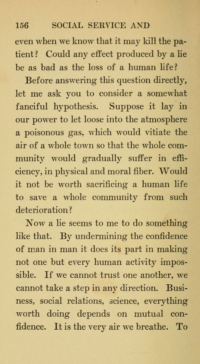 even when we know that it may kill the pa- tient? Could any effect produced by a he be as bad as the loss of a human hfe? Before answering this question directly, let me ask you to consider a somewhat fanciful hypothesis. Suppose it lay in our power to let loose into the atmosphere a poisonous gas, which would vitiate the air of a whole town so that the whole com- munity would gradually suffer in effi- ciency, in physical and moral fiber. Would it not be worth sacrificing a human life to save a whole community from such deterioration? Now a lie seems to me to do something like that. By undermining the confidence of man in man it does its part in making not one but every human activity impos- sible. If we cannot trust one another, we cannot take a step in any direction. Busi- ness, social relations, science, everything worth doing depends on mutual con- fidence. It is the very air we breathe. To