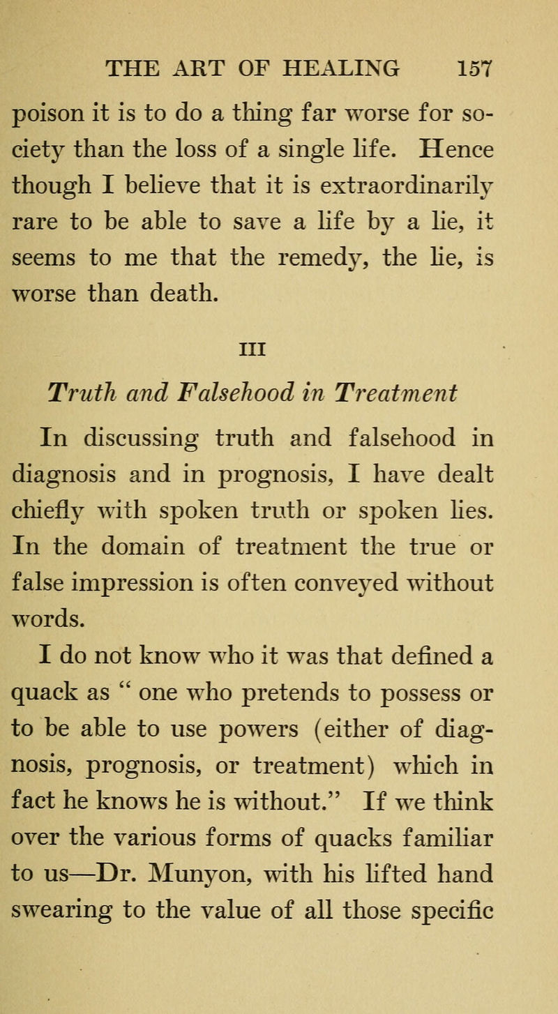 poison it is to do a thing far worse for so- ciety than the loss of a single life. Hence though I believe that it is extraordinarily rare to be able to save a life by a lie, it seems to me that the remedy, the lie, is worse than death. Ill Truth and Falsehood in Treatment In discussing truth and falsehood in diagnosis and in prognosis, I have dealt chiefly with spoken truth or spoken lies. In the domain of treatment the true or false impression is often conveyed without words. I do not know who it was that defined a quack as  one who pretends to possess or to be able to use powers (either of diag- nosis, prognosis, or treatment) which in fact he knows he is without. If we think over the various forms of quacks familiar to us—Dr. Munyon, with his lifted hand swearing to the value of all those specific