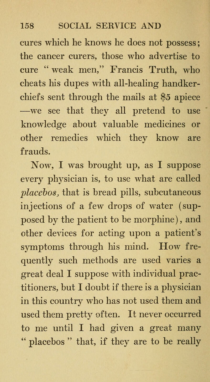 cures which he knows he does not possess; the cancer curers, those who advertise to cure  weak men, Francis Truth, who cheats his dupes with all-heaHng handker- chiefs sent through the mails at $5 apiece —we see that they all pretend to use knowledge about valuable medicines or other remedies which they know are frauds. Now, I was brought up, as I suppose every physician is, to use what are called placebos, that is bread pills, subcutaneous injections of a few drops of water (sup- posed by the patient to be morphine), and other devices for acting upon a patient's symptoms through his mind. How fre- quently such methods are used varies a great deal I suppose with individual prac- titioners, but I doubt if there is a physician in tliis country who has not used them and used them pretty often. It never occurred to me until I had given a great many  placebos  that, if they are to be really