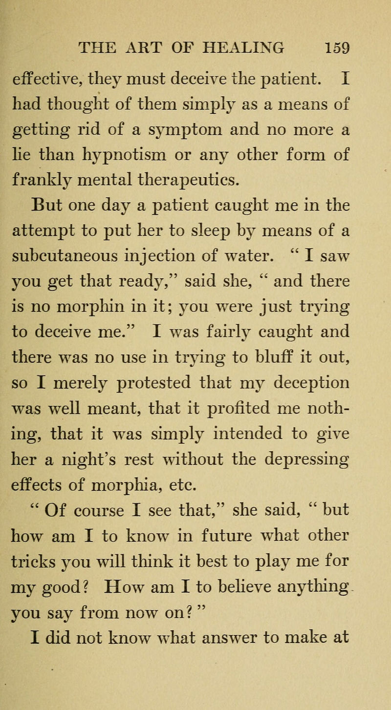 effective, they must deceive the patient. I had thought of them simply as a means of getting rid of a symptom and no more a lie than hypnotism or any other form of frankly mental therapeutics. But one day a patient caught me in the attempt to put her to sleep by means of a subcutaneous injection of water.  I saw you get that ready, said she,  and there is no morpliin in it; you were just trjdng to deceive me. I was fairly caught and there was no use in trying to bluif it out, so I merely protested that my deception was well meant, that it profited me noth- ing, that it was simply intended to give her a night's rest without the depressing effects of morphia, etc.  Of course I see that, she said,  but how am I to know in future what other tricks you will think it best to play me for my good? How am I to beheve anything, you say from now on?  I did not know what answer to make at