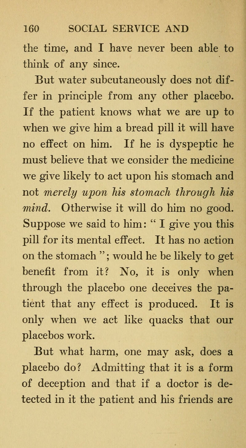 the time, and I have never been able to tliink of any since. But water subcutaneously does not dif- fer in principle from any other placebo. If the patient knows what we are up to when we give him a bread pill it will have no effect on him. If he is dyspeptic he must believe that we consider the medicine we give likely to act upon his stomach and not merely upon Ms stomach through his mind. Otherwise it will do him no good. Suppose we said to him:  I give you this pill for its mental effect. It has no action on the stomach ; would he be likely to get benefit from it? No, it is only when through the placebo one deceives the pa- tient that any effect is produced. It is only when we act like quacks that our placebos work. But what harm, one may ask, does a placebo do? Admitting that it is a form of deception and that if a doctor is de- tected in it the patient and his friends are