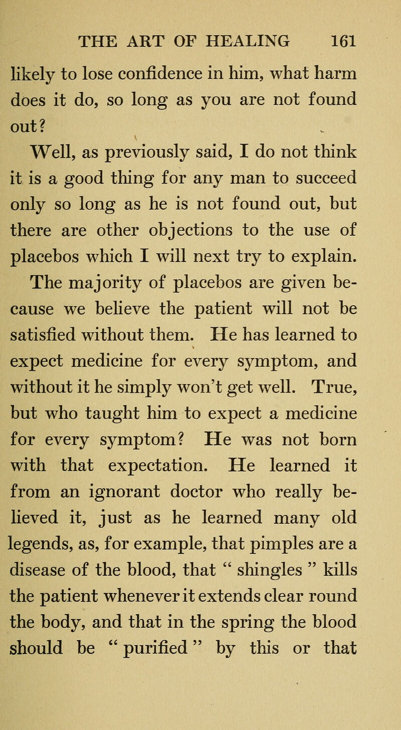 likely to lose confidence in him, what harm does it do, so long as you are not found out? Well, as previously said, I do not think it is a good thing for any man to succeed only so long as he is not found out, but there are other objections to the use of placebos which I will next try to explain. The majority of placebos are given be- cause we beHeve the patient will not be satisfied without them. He has learned to expect medicine for every symptom, and without it he simply won't get well. True, but who taught him to expect a medicine for every symptom? He was not born with that expectation. He learned it from an ignorant doctor who really be- lieved it, just as he learned many old legends, as, for example, that pimples are a disease of the blood, that  shingles  kills the patient whenever it extends clear round the body, and that in the spring the blood should be  purified by this or that