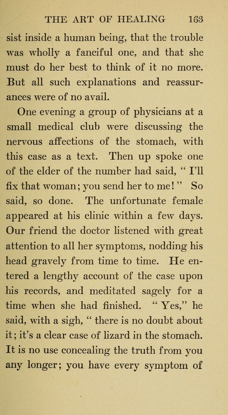sist inside a human being, that the trouble was wholly a fanciful one, and that she must do her best to think of it no more. But all such explanations and reassur- ances were of no avail. One evening a group of physicians at a small medical club were discussing the nervous affections of the stomach, with this case as a text. Then up spoke one of the elder of the number had said,  I'll B.X that woman; you send her to me!  So said, so done. The unfortunate female appeared at his clinic within a few days. Our friend the doctor listened with great attention to all her symptoms, nodding his head gravely from time to time. He en- tered a lengthy account of the case upon his records, and meditated sagely for a time when she had finished.  Yes, he said, with a sigh,  there is no doubt about it; it's a clear case of hzard in the stomach. It is no use concealing the truth from you any longer; you have every symptom of