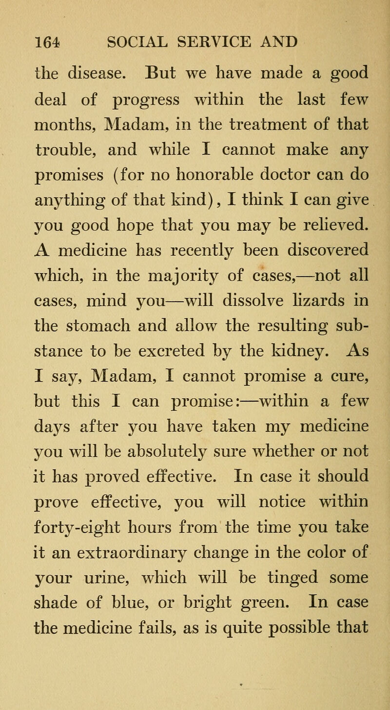 the disease. But we have made a good deal of progress within the last few months, Madam, in the treatment of that trouble, and while I cannot make any promises (for no honorable doctor can do any tiling of that kind), I think I can give you good hope that you may be relieved. A medicine has recently been discovered which, in the majority of cases,—not all cases, mind you—will dissolve hzards in the stomach and allow the resulting sub- stance to be excreted by the kidney. As I say. Madam, I cannot promise a cure, but this I can promise:—within a few days after you have taken my medicine you will be absolutely sure whether or not it has proved effective. In case it should prove effective, you will notice within forty-eight hours from the time you take it an extraordinary change in the color of your urine, wliich will be tinged some shade of blue, or bright green. In case the medicine fails, as is quite possible that