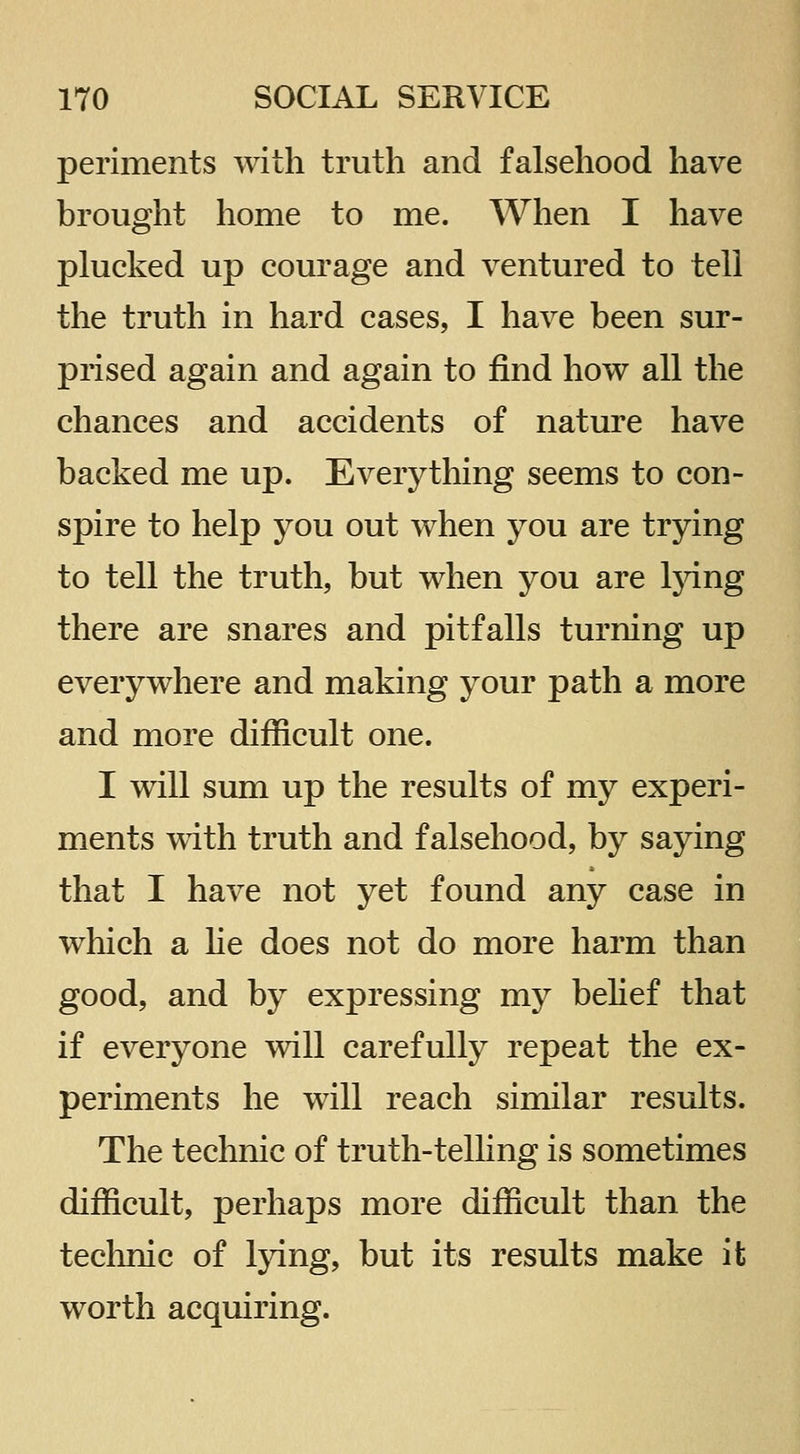 periments with truth and falsehood have brought home to me. When I have plucked up courage and ventured to tell the truth in hard cases, I have been sur- prised again and again to find how all the chances and accidents of nature have backed me up. Everything seems to con- spire to help you out when you are trying to tell the truth, but when you are l}dng there are snares and pitfalls turning up everywhere and making your path a more and more difficult one. I will sum up the results of my experi- ments with truth and falsehood, by saying that I have not yet found any case in which a he does not do more harm than good, and by expressing my belief that if everyone will carefully repeat the ex- periments he will reach similar results. The technic of truth-telling is sometimes difficult, perhaps more difficult than the technic of lying, but its results make it worth acquiring.