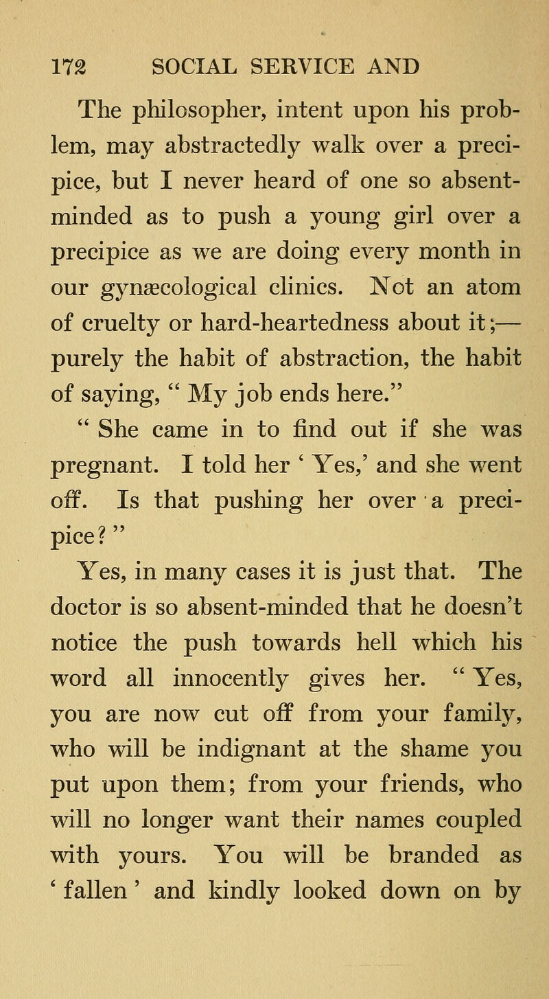 The philosopher, intent upon his prob- lem, may abstractedly walk over a preci- pice, but I never heard of one so absent- minded as to push a young girl over a precipice as we are doing every month in our gynaecological clinics. Not an atom of cruelty or hard-heartedness about it;— purely the habit of abstraction, the habit of saying,  My job ends here.  She came in to find out if she was pregnant. I told her ' Yes,' and she went off. Is that pushing her over a preci- pice?  Yes, in many cases it is just that. The doctor is so absent-minded that he doesn't notice the push towards hell which his word all innocently gives her.  Yes, you are now cut off from your family, who will be indignant at the shame you put upon them; from your friends, who will no longer want their names coupled with yours. You will be branded as ' fallen' and kindly looked down on by