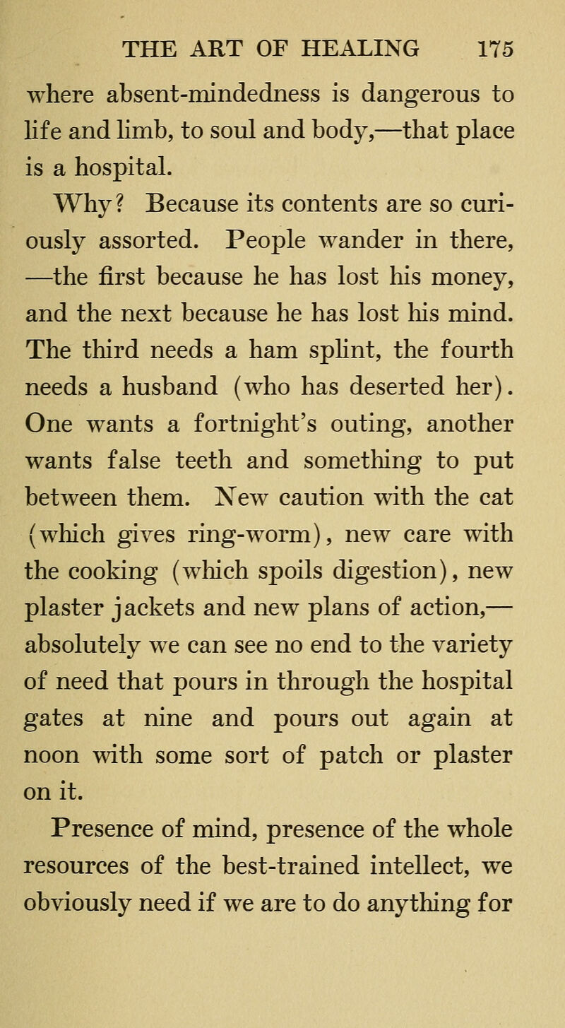 where absent-mindedness is dangerous to life and limb, to soul and body,—that place is a hospital. Why? Because its contents are so curi- ously assorted. People wander in there, —the first because he has lost his money, and the next because he has lost his mind. The third needs a ham spHnt, the fourth needs a husband (who has deserted her). One wants a fortnight's outing, another wants false teeth and something to put between them. New caution with the cat (which gives ring-worm), new care with the cooking (which spoils digestion), new plaster jackets and new plans of action,— absolutely we can see no end to the variety of need that pours in through the hospital gates at nine and pours out again at noon with some sort of patch or plaster on it. Presence of mind, presence of the whole resources of the best-trained intellect, we obviously need if we are to do anything for