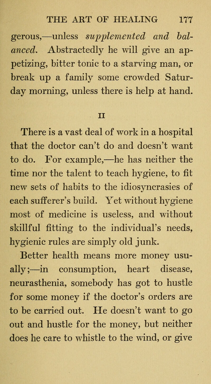 gerous,—unless supplemented and bal- anced. Abstractedly he will give an ap- petizing, bitter tonic to a starving man, or break up a family some crowded Satur- day morning, unless there is help at hand. II There is a vast deal of work in a hospital that the doctor can't do and doesn't want to do. For example,—he has neither the time nor the talent to teach hygiene, to fit new sets of habits to the idiosyncrasies of each sufferer's build. Yet without hygiene most of medicine is useless, and without skillful fitting to the individual's needs, hygienic rules are simply old junk. Better health means more money usu- ally;—in consumption, heart disease, neurasthenia, somebody has got to hustle for some money if the doctor's orders are to be carried out. He doesn't want to go out and hustle for the money, but neither does he care to whistle to the wind, or give