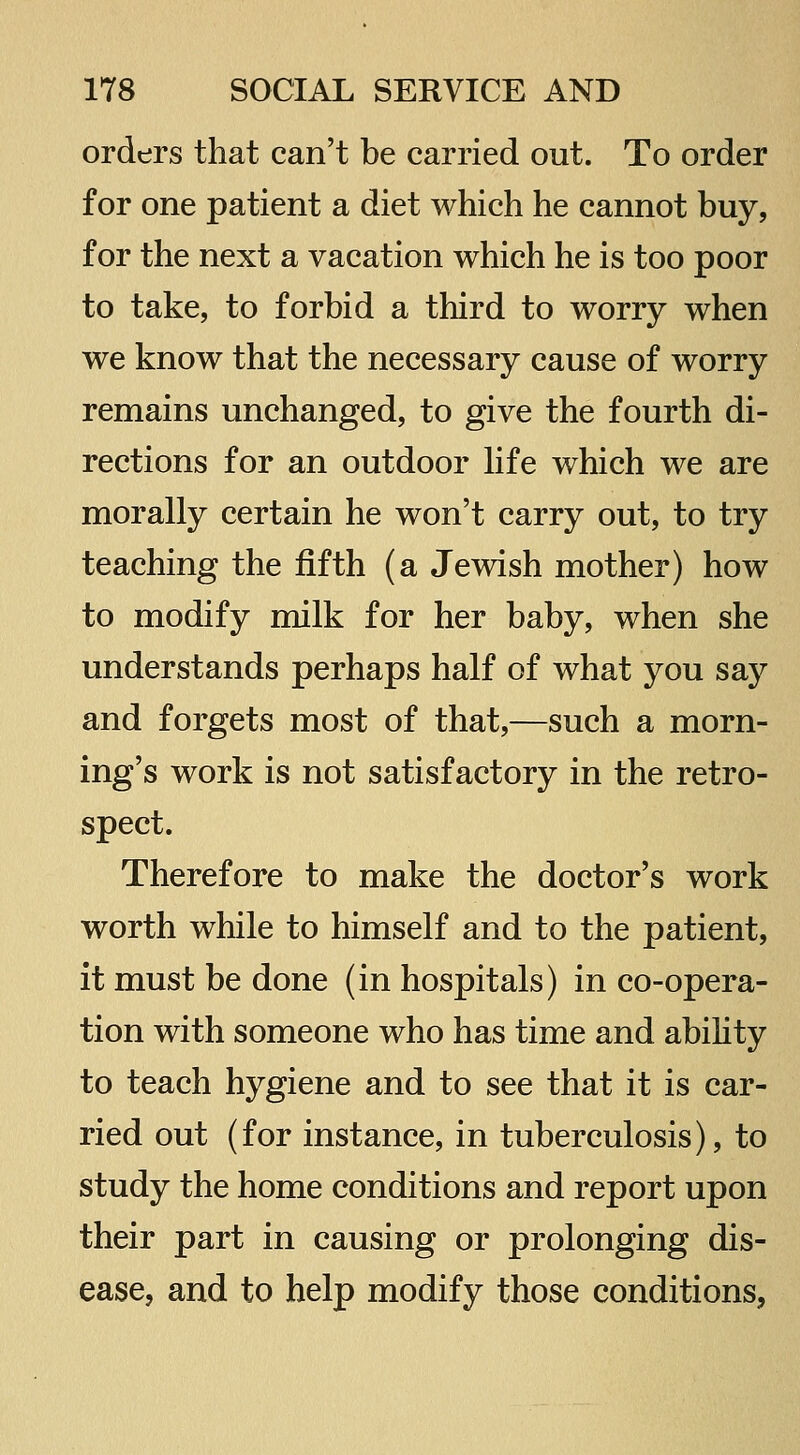 orders that can't be carried out. To order for one patient a diet which he cannot buy, for the next a vacation which he is too poor to take, to forbid a third to worry when we know that the necessary cause of worry remains unchanged, to give the fourth di- rections for an outdoor hfe which we are morally certain he won't carry out, to try teaching the fifth (a Jewish mother) how to modify milk for her baby, when she understands perhaps half of what you say and forgets most of that,—such a morn- ing's work is not satisfactory in the retro- spect. Therefore to make the doctor's work worth while to himself and to the patient, it must be done (in hospitals) in co-opera- tion with someone who has time and ability to teach hygiene and to see that it is car- ried out (for instance, in tuberculosis), to study the home conditions and report upon their part in causing or prolonging dis- ease, and to help modify those conditions,