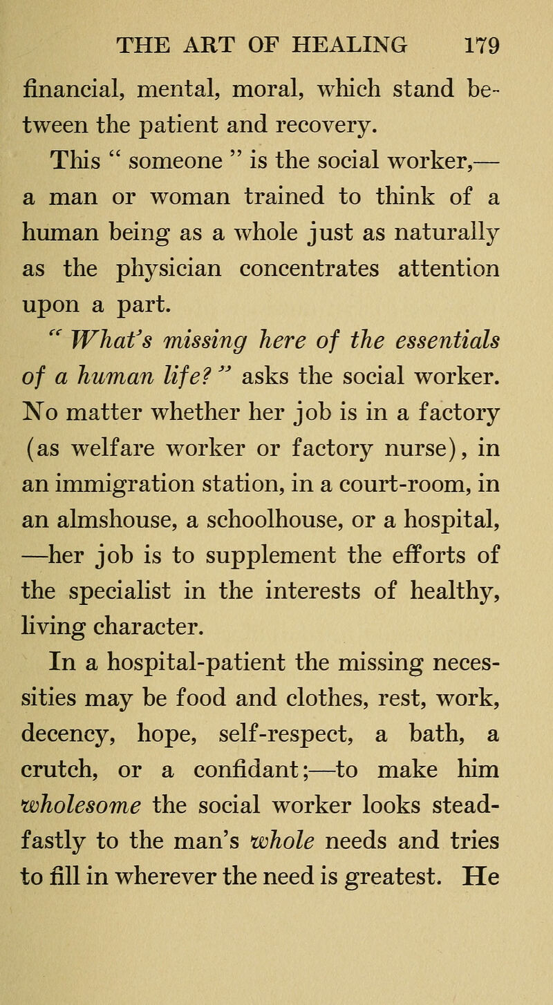financial, mental, moral, which stand be- tween the patient and recovery. This  someone  is the social worker,— a man or woman trained to think of a human being as a whole just as naturally as the physician concentrates attention upon a part. '' What's missing here of the essentials of a human life?'' asks the social worker. No matter whether her job is in a factory (as welfare worker or factory nurse), in an immigration station, in a court-room, in an almshouse, a schoolhouse, or a hospital, —her job is to supplement the efforts of the specialist in the interests of healthy, living character. In a hospital-patient the missing neces- sities may be food and clothes, rest, work, decency, hope, self-respect, a bath, a crutch, or a confidant;—to make him wholesome the social worker looks stead- fastly to the man's whole needs and tries to fill in wherever the need is greatest. He