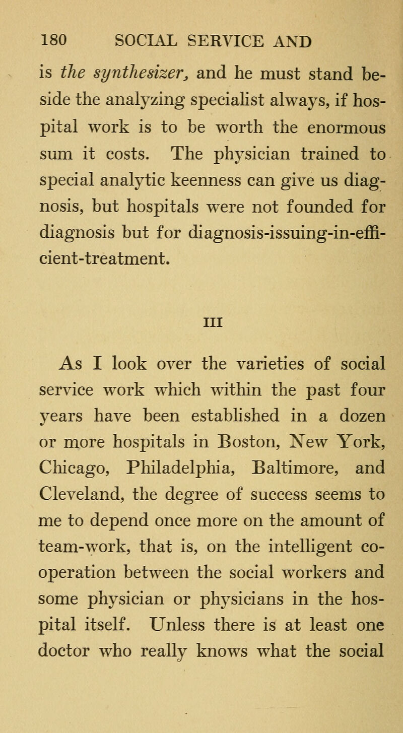 is the synthesizer^ and he must stand be- side the analyzing speciahst always, if hos- pital work is to be worth the enormous sum it costs. The physician trained to special analytic keenness can give us diag- nosis, but hospitals were not founded for diagnosis but for diagnosis-issuing-in-effi- cient-treatment. Ill As I look over the varieties of social service work which within the past four years have been est abb shed in a dozen or more hospitals in Boston, New York, Chicago, Philadelpliia, Baltimore, and Cleveland, the degree of success seems to me to depend once more on the amount of team-work, that is, on the intelligent co- operation between the social workers and some physician or physicians in the hos- pital itself. Unless there is at least one doctor who really knows what the social