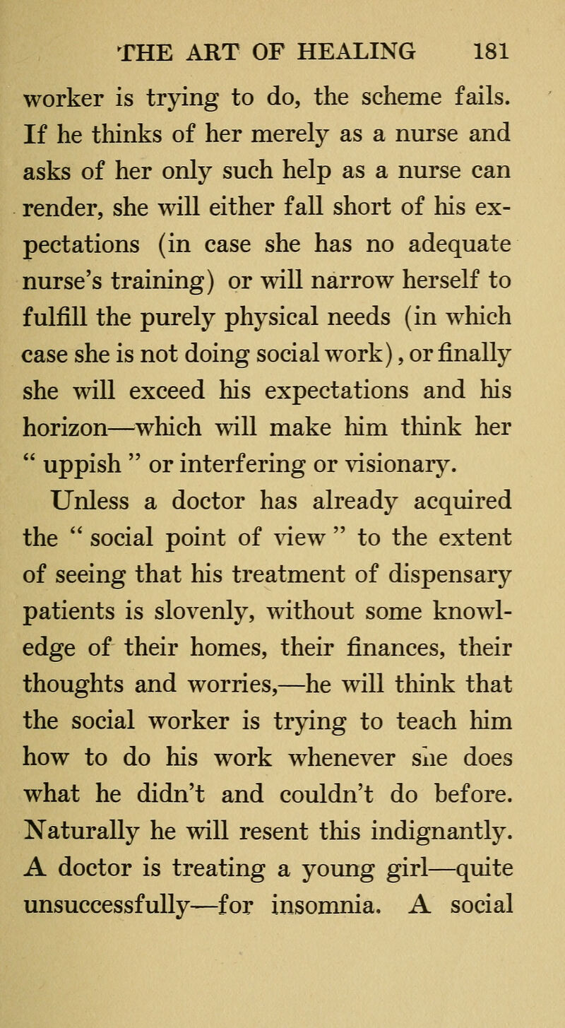 worker is trying to do, the scheme fails. If he thinks of her merely as a nurse and asks of her only such help as a nurse can render, she will either fall short of his ex- pectations (in case she has no adequate nurse's training) or will narrow herself to fulfill the purely physical needs (in which case she is not doing social work), or finally she will exceed his expectations and his horizon—^which will make him think her  uppish  or interfering or visionary. Unless a doctor has already acquired the  social point of view  to the extent of seeing that his treatment of dispensary patients is slovenly, without some knowl- edge of their homes, their finances, their thoughts and worries,—he will think that the social worker is trying to teach him how to do his work whenever she does what he didn't and couldn't do before. Naturally he will resent this indignantly. A doctor is treating a young girl—quite unsuccessfully—for insomnia, A social