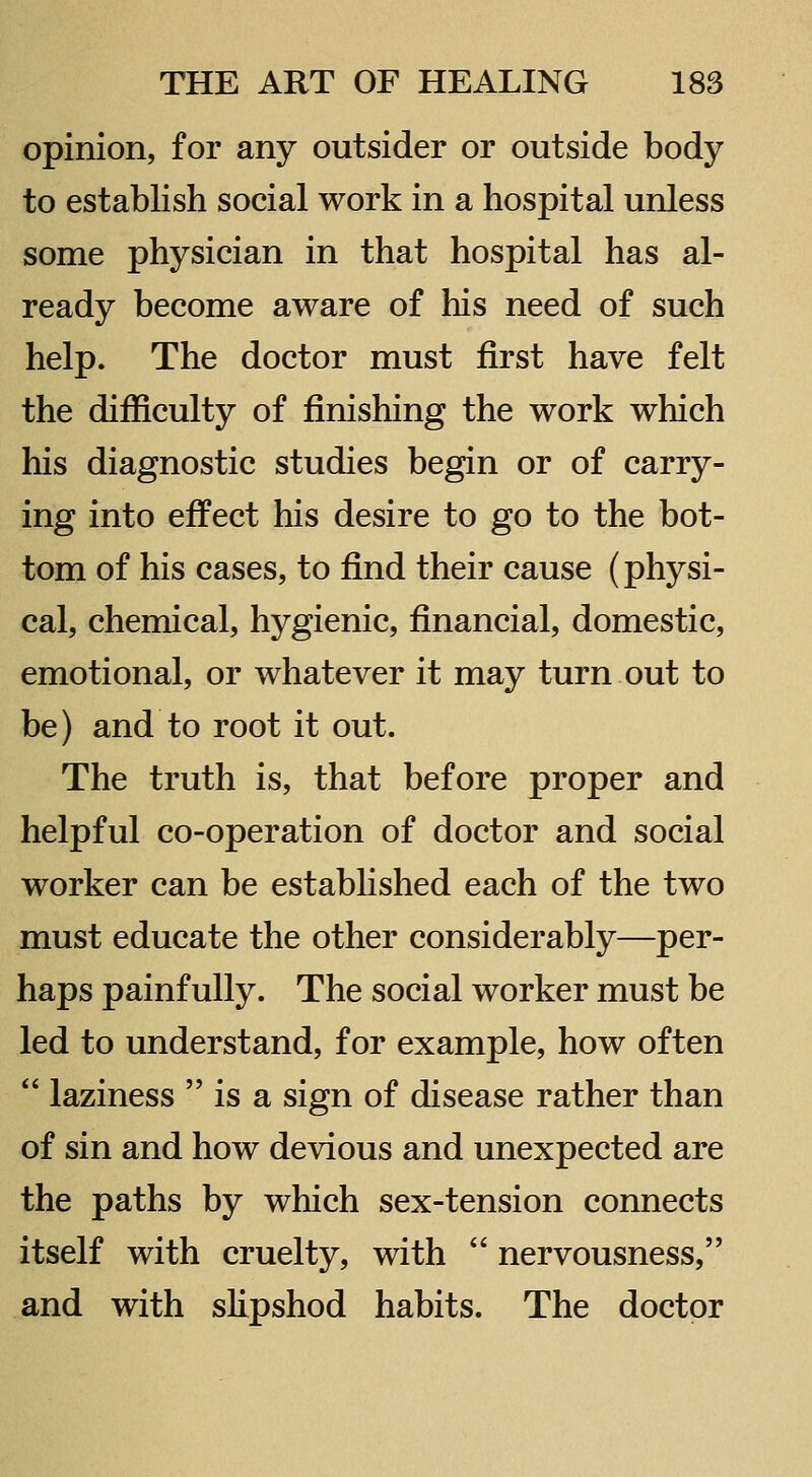opinion, for any outsider or outside body- to establish social work in a hospital unless some physician in that hospital has al- ready become aware of his need of such help. The doctor must first have felt the difficulty of finishing the work which his diagnostic studies begin or of carry- ing into effect his desire to go to the bot- tom of his cases, to find their cause (physi- cal, chemical, hygienic, financial, domestic, emotional, or whatever it may turn out to be) and to root it out. The truth is, that before proper and helpful co-operation of doctor and social worker can be established each of the two must educate the other considerably—per- haps painfully. The social worker must be led to understand, for example, how often  laziness  is a sign of disease rather than of sin and how devious and unexpected are the paths by which sex-tension connects itself with cruelty, with  nervousness, and with slipshod habits. The doctor
