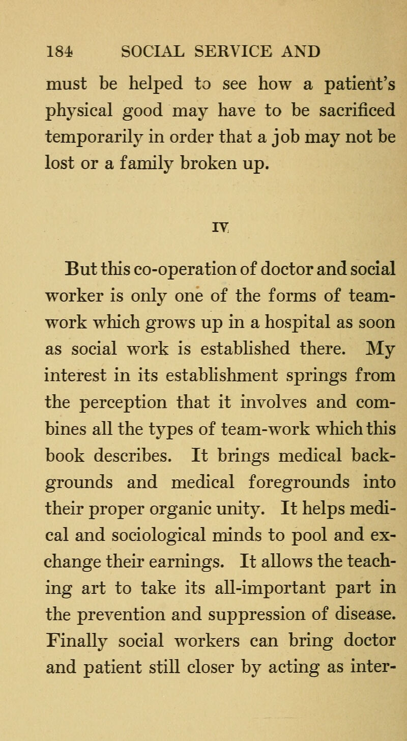 must be helped to see how a patient's physical good may have to be sacrificed temporarily in order that a job may not be lost or a family broken up. IV But this co-operation of doctor and social worker is only one of the forms of team- work which grows up in a hospital as soon as social work is estabhshed there. My interest in its estabhshment springs from the perception that it involves and com- bines all the types of team-work which this book describes. It brings medical back- grounds and medical foregrounds into their proper organic unity. It helps medi- cal and sociological minds to pool and ex- change their earnings. It allows the teach- ing art to take its all-important part in the prevention and suppression of disease. Finally social workers can bring doctor and patient still closer by acting as inter-