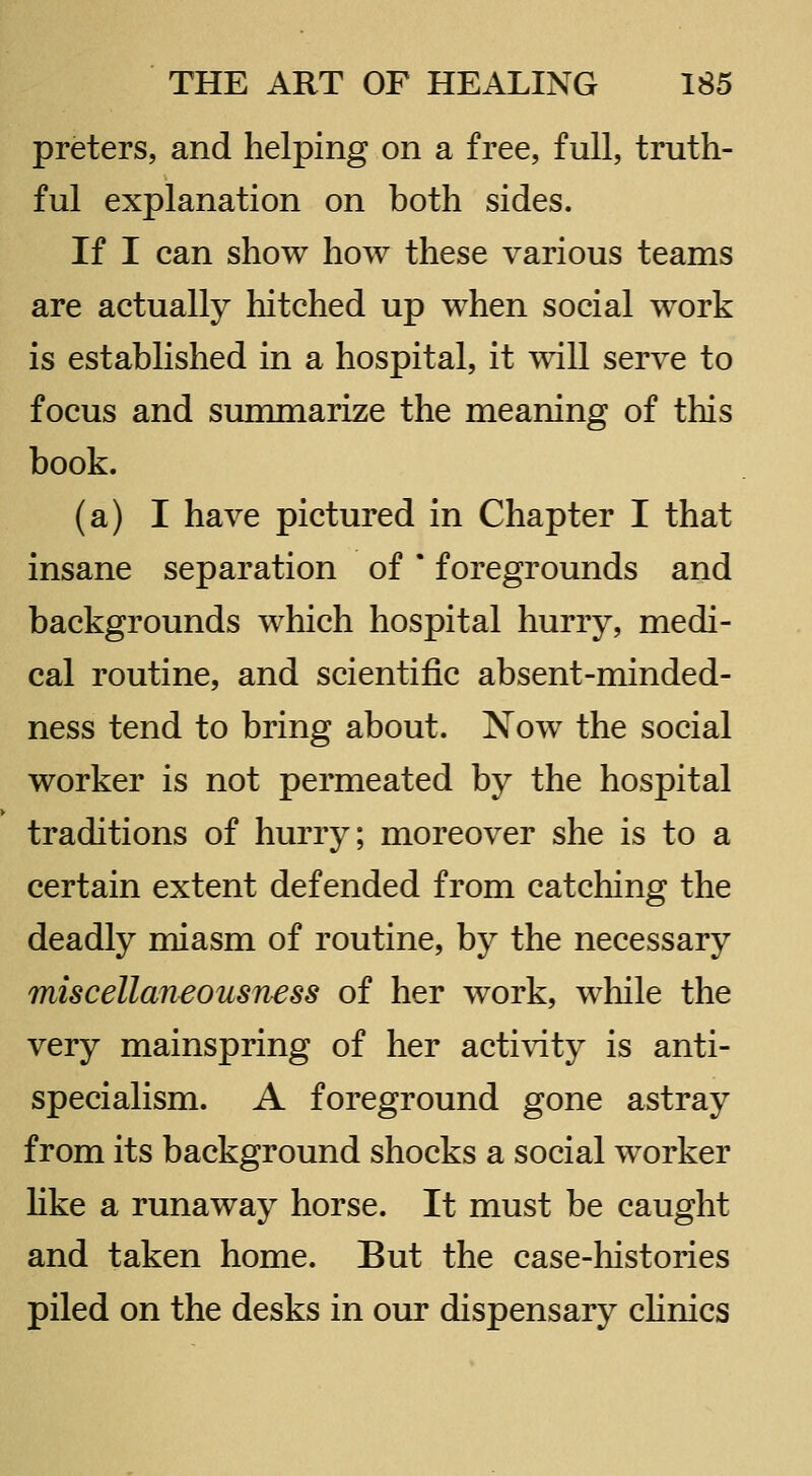 preters, and helping on a free, full, truth- ful explanation on both sides. If I can show how these various teams are actually hitched up when social work is established in a hospital, it will serve to focus and summarize the meaning of this book. (a) I have pictured in Chapter I that insane separation of * foregrounds and backgrounds which hospital hurry, medi- cal routine, and scientific absent-minded- ness tend to bring about. Now the social worker is not permeated by the hospital traditions of hurry; moreover she is to a certain extent defended from catching the deadly miasm of routine, by the necessary miscellaneousness of her work, while the very mainspring of her activity is anti- specialism. A foreground gone astray from its background shocks a social worker hke a runaway horse. It must be caught and taken home. But the case-histories piled on the desks in our dispensary cHnics