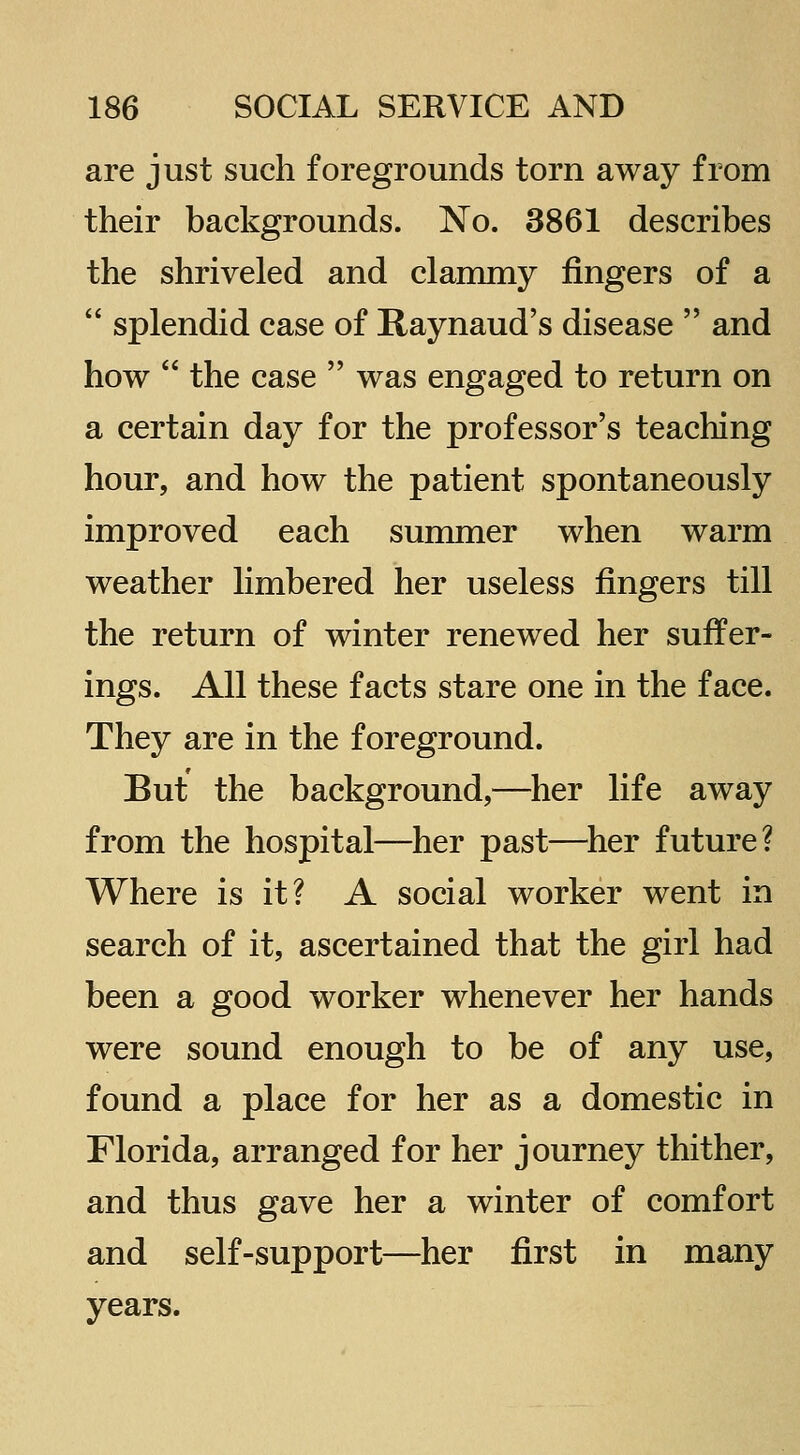 are just such foregrounds torn away from their backgrounds. No. 3861 describes the shriveled and clammy fingers of a  splendid case of Raynaud's disease  and how  the case  was engaged to return on a certain day for the professor's teaching hour, and how the patient spontaneously improved each summer when warm weather limbered her useless fingers till the return of winter renewed her suffer- ings. All these facts stare one in the face. They are in the foreground. But the background,—her life away from the hospital—her past—^her future? Where is it? A social worker went in search of it, ascertained that the girl had been a good worker whenever her hands were sound enough to be of any use, found a place for her as a domestic in Florida, arranged for her journey thither, and thus gave her a winter of comfort and self-support—her first in many years.