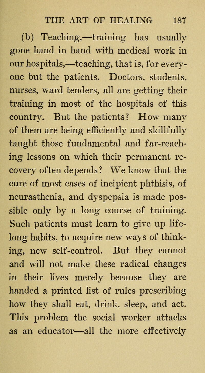 (b) Teaching,—training has usually gone hand in hand with medical work in our hospitals,—teaching, that is, for every- one but the patients. Doctors, students, nurses, ward tenders, all are getting their training in most of the hospitals of this country. But the patients? How many of them are being efficiently and skillfully taught those fundamental and far-reach- ing lessons on which their permanent re- covery often depends ? We know that the cure of most cases of incipient phthisis, of neurasthenia, and dyspepsia is made pos- sible only by a long course of training. Such patients must learn to give up Hfe- long habits, to acquire new ways of think- ing, new self-control. But they cannot and will not make these radical changes in their hves merely because they are handed a printed list of rules prescribing how they shall eat, drink, sleep, and act. This problem the social worker attacks as an educator—all the more effectively