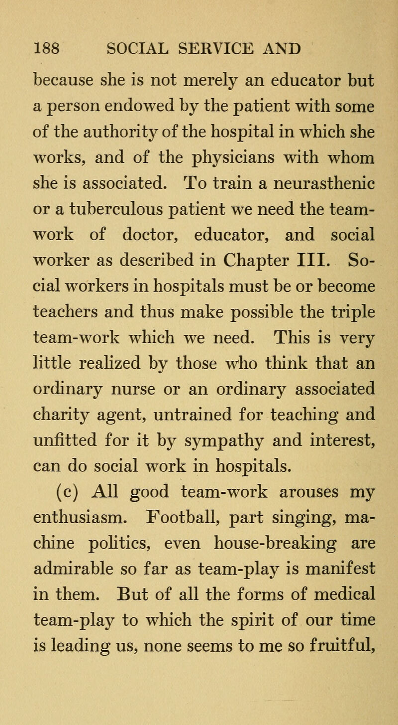 because she is not merely an educator but a person endowed by the patient with some of the authority of the hospital in which she works, and of the physicians with whom she is associated. To train a neurasthenic or a tuberculous patient we need the team- work of doctor, educator, and social worker as described in Chapter III. So- cial workers in hospitals must be or become teachers and thus make possible the triple team-work which we need. This is very little reahzed by those who think that an ordinary nurse or an ordinary associated charity agent, untrained for teaching and unfitted for it by sympathy and interest, can do social work in hospitals. (c) All good team-work arouses my enthusiasm. Football, part singing, ma- chine poHtics, even house-breaking are admirable so far as team-play is manifest in them. But of all the forms of medical team-play to which the spirit of our time is leading us, none seems to me so fruitful,