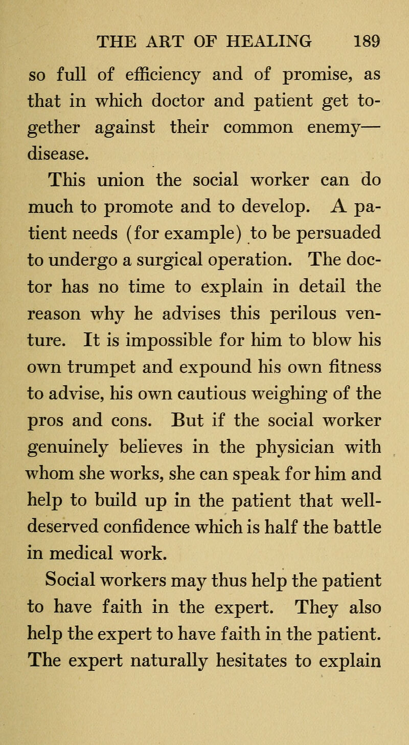 so full of efficiency and of promise, as that in which doctor and patient get to- gether against their common enemy— disease. This union the social worker can do much to promote and to develop. A pa- tient needs (for example) to be persuaded to undergo a surgical operation. The doc- tor has no time to explain in detail the reason why he advises this perilous ven- ture. It is impossible for him to blow his own trumpet and expound his own fitness to advise, his own cautious weighing of the pros and cons. But if the social worker genuinely beheves in the physician with whom she works, she can speak for him and help to build up in the patient that well- deserved confidence which is half the battle in medical work. Social workers may thus help the patient to have faith in the expert. They also help the expert to have faith in the patient. The expert naturally hesitates to explain