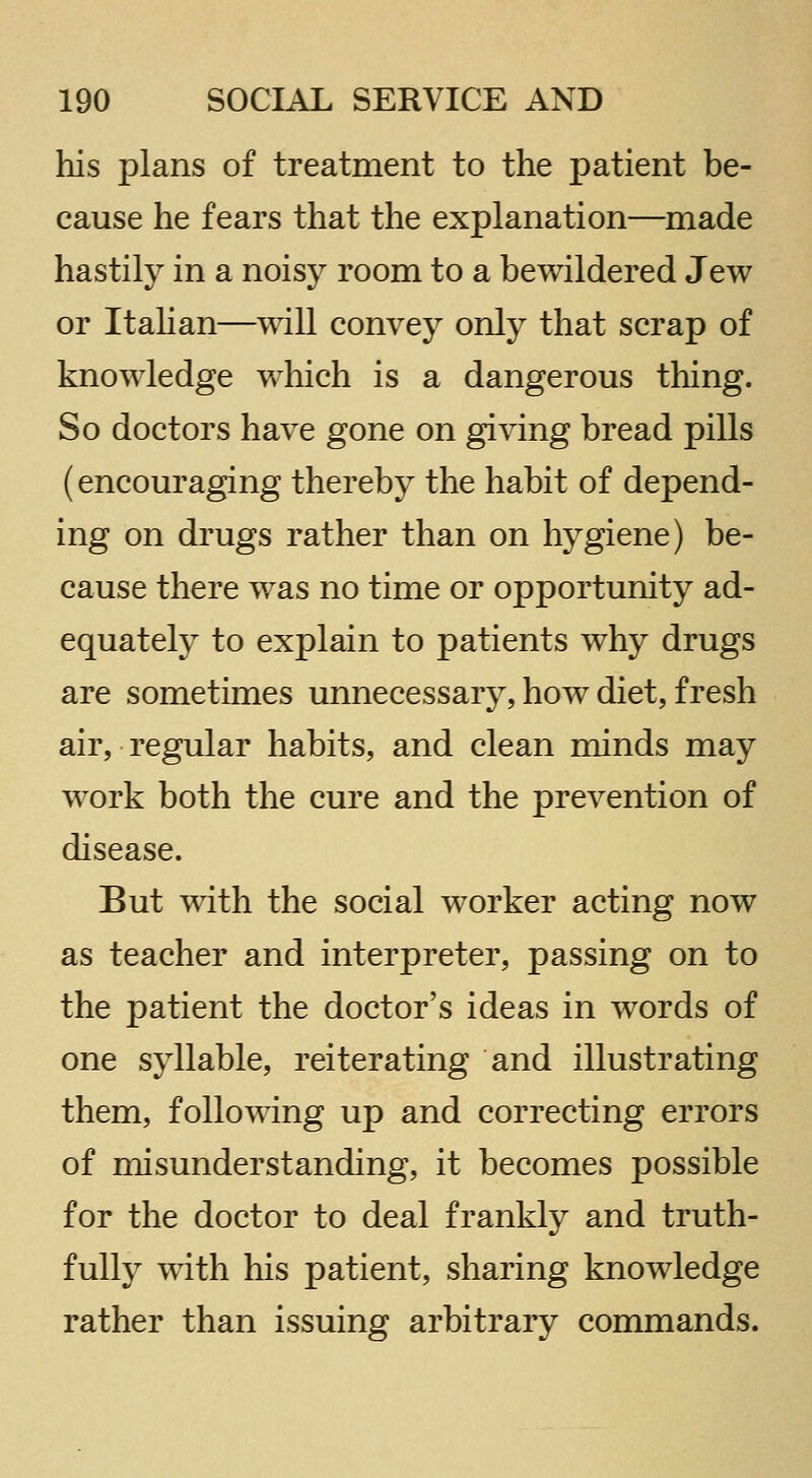 his plans of treatment to the patient be- cause he fears that the explanation—^made hastily in a noisy room to a bewildered Jew or ItaUan—will convey only that scrap of knowledge which is a dangerous thing. So doctors have gone on giving bread pills (encouraging thereby the habit of depend- ing on drugs rather than on hygiene) be- cause there was no time or opportunity ad- equately to explain to patients why drugs are sometimes unnecessary, how diet, fresh air, regular habits, and clean minds may work both the cure and the prevention of disease. But with the social worker acting now as teacher and interpreter, passing on to the patient the doctor's ideas in words of one syllable, reiterating and illustrating them, following up and correcting errors of misunderstanding, it becomes possible for the doctor to deal frankly and truth- fully with his patient, sharing knowledge rather than issuing arbitrary commands.