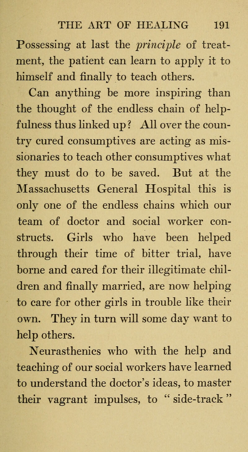 Possessing at last the principle of treat- ment, the patient can learn to apply it to himself and finally to teach others. Can anything be more inspiring than the thought of the endless chain of help- fulness thus linked up ? All over the coun- try cured consumptives are acting as mis- sionaries to teach other consumptives what they must do to be saved. But at the Massachusetts General Hospital this is only one of the endless chains which our team of doctor and social worker con- structs. Girls who have been helped through their time of bitter trial, have borne and cared for their illegitimate chil- dren and finally married, are now helping to care for other girls in trouble like their own. They in turn will some day want to help others. Neurasthenics who with the help and teaching of our social workers have learned to understand the doctor's ideas, to master their vagrant impulses, to  side-track 