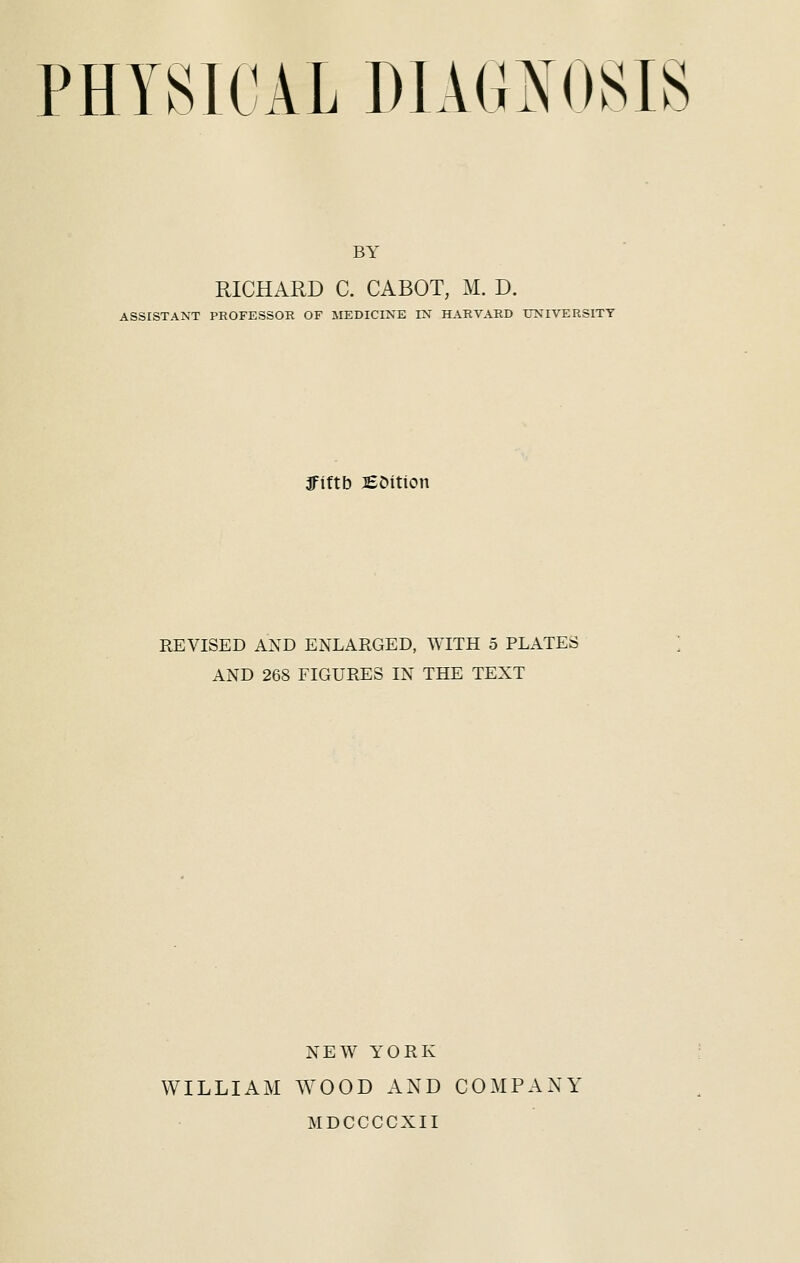 BY RICHARD C. CABOT, M. D. ASSISTANT PROFESSOR OF MEDICINE IN HARVARD UNIVERSITY jfiftb JEOition REVISED AND ENLARGED, WITH 5 PLATES AND 268 FIGURES IN THE TEXT NEW YORK WILLIAM WOOD AND COMPANY