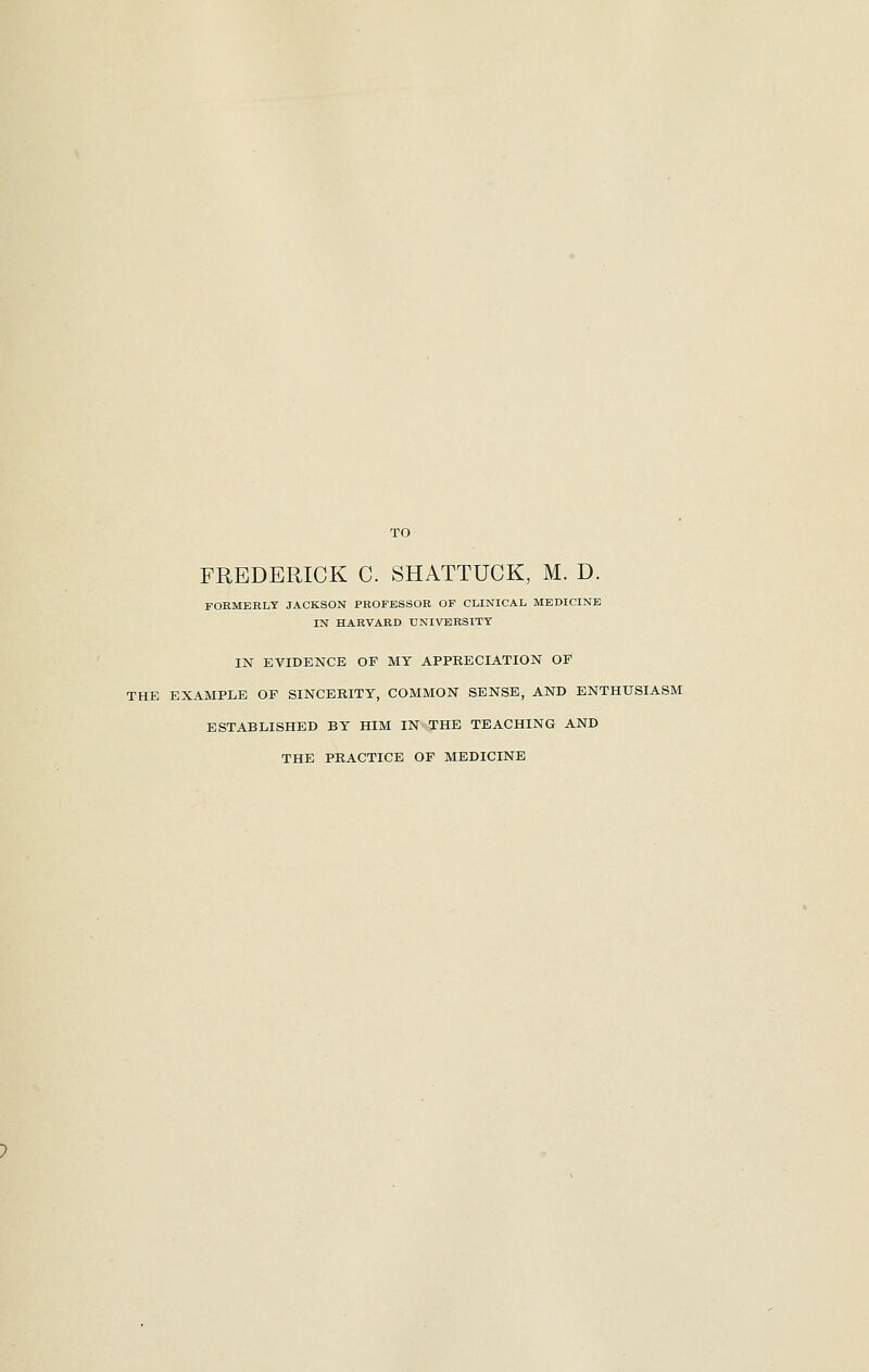 TO FREDERICK C. SHATTUCK, M. D. FORMERLY JACKSON PROFESSOR OF CLINICAL MEDICINE IN HARVARD UNIVERSITY IN EVIDENCE OF MY APPRECIATION OF THE EXAMPLE OF SINCERITY, COMMON SENSE, AND ENTHUSIASM ESTABLISHED BY HIM IN THE TEACHING AND THE PRACTICE OF MEDICINE