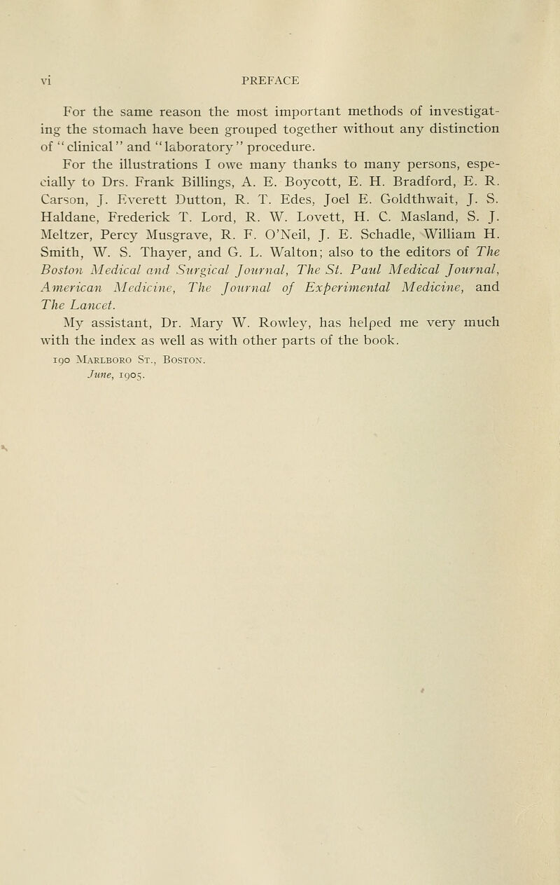 For the same reason the most important methods of investigat- ing the stomach have been grouped together without any distinction of clinical and laboratory procedure. For the illustrations I owe many thanks to many persons, espe- cially to Drs. Frank Billings, A. E. Boycott, E. H. Bradford, E. R. Carson, J. Everett Button, R. T. Edes, Joel E. Goldthwait, J. S. Haldane, Frederick T. Lord, R. W. Lovett, H. C. Masland, S. J. Meltzer, Percy Musgrave, R. F. O'Neil, J. E. Schadle, William H. Smith, W. S. Thayer, and G. L. Walton; also to the editors of The Bostoyi Medical and Surgical Journal, The St. Paul Medical Journal, American Medicine, The Journal of Experimental Medicine, and The Lancet. My assistant. Dr. Mary W. Rowley, has helped me very much with the index as well as with other parts of the book. 190 Marlboro St., Boston. June, 1905.