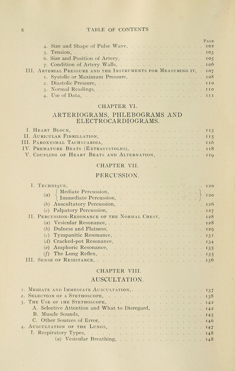 Page 4. Size and Shape of Pulse Wave, 102 5. Tension, 103 6. Size and Position of Artery, 105 7. Condition of Artery Walls, 106 III. Arterial Pressure and the Instruments for Measuring it, . 107 1. Systolic or Maximum Pressure, 108 2. Diastolic Pressure, no 3. Normal Readings, no 4. Use of Data, m CHAPTER VI. ARTERIOGRAMS, PHLEBOGRAMS AND ELECTROCARDIOGRAMS. I. Heart Block, 113 II. Auricular Fibrillation, 115 III. Paroxysmal Tachycardia, 116 IV. Premature Beats (Extrasystoles), 118 V. Coupling op Heart Beats and Alternation, . 119 CHAPTER VII. . PERCUSSION. I. Technique, 120 . , f Mediate Percussion, 1 1^ Immediate Percussion, -. . . J (b) Auscultatory Percussion, 126 (c) Palpatory Percussion, 127 II. Percussion-Resonance of the Normal Chest, 128 (a) Vesicular Resonance, 128 (b) Dulness and Flatness, ■ 129 (c) Tympanitic Resonance, 131 (d) Cracked-pot Resonance, 134 (e) Amphoric Resonance, 135 (/) The Lung Reflex, 135 III. Sense op Resistance, 136 CHAPTER VIII. AUSCULTATION. 1. Mediate AND Immediate Auscultation, 137 2. Selection of a Stethoscope, 138 3. The Use of ihe Stethoscope, 142 A. Selective Attention and What to Disregard, 142 B. Muscle Sounds, 145 C. Other Sources of Error, 146 4. Auscultation op the Lungs, 147 I. Respiratory Types 148 (a) Vesicular Breathing, 148