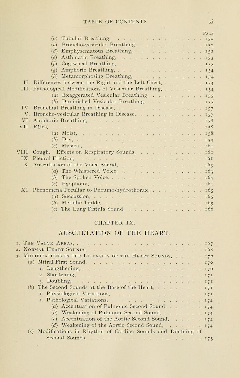 Page (6) Tubular Breathing, 150 (c) Broncho-vesicular Breathing, 152 (d) Emphysematous Breathing, 152 (e) Asthmatic Breathing, 153 (/) Cog-wheel Breathing, 153 (g) Amphoric Breathing, 154 (/i) Metamorphosing Breathing, 154 II. Differences between the Right and the Left Chest, 154 III. Pathological Modifications of Vesicular Breathing, . . , ... . .154 (a) Exaggerated Vesicular Breathing, 155 (b) Diminished Vesicular Breathing, 155 IV. Bronchial Breathing in Disease, 157 V. Broncho-vesicular Breathing in Disease, 157 VI. Amphoric Breathing, 158 VII. Rales, . 158 (a) Moist, . 158 (b) Dry, • • i59 (c) Musical, 161 VIII. Cough. Effects on Respiratory Sounds, 161 IX. Pleural Friction, 161 X. Auscultation of the Voice Sound, 163 (a) The Whispered Voice 163 (b) The Spoken Voice, 164 (c) Egophony, 164 XI. Phenomena Peculiar to Pneumo-hydrothorax, 165 (a) Succussion, 165 (b) MetalHc Tinkle, 165 (c) The Lung Fistula Sound 166 CHAPTER IX. AUSCULTATION OF THE HEART. 1. The Valve Areas, 167 2. Normal Heart Sounds, . 168 3. Modifications in the Intensity of the Heart Sounds, 170 (a) Mitral First Sound, 170 1. Lengthening, 170 2. Shortening, 171 3. Doubling, 171 (6) The Second Sounds at the Base of the Heart, 171 1. Physiological Variations, 171 2. Pathological Variations, 174 (a) Accentuation of Pulmonic Second Sound, 174 (6) Weakening of Pulmonic Second Sound, 174 (c) Accentuation of the Aortic Second Sound, 174 (d) Weakening of the Aortic Second Sound, 174 (c) Modifications in Rhythm of Cardiac Sounds and Doubling of Second Sounds, 175