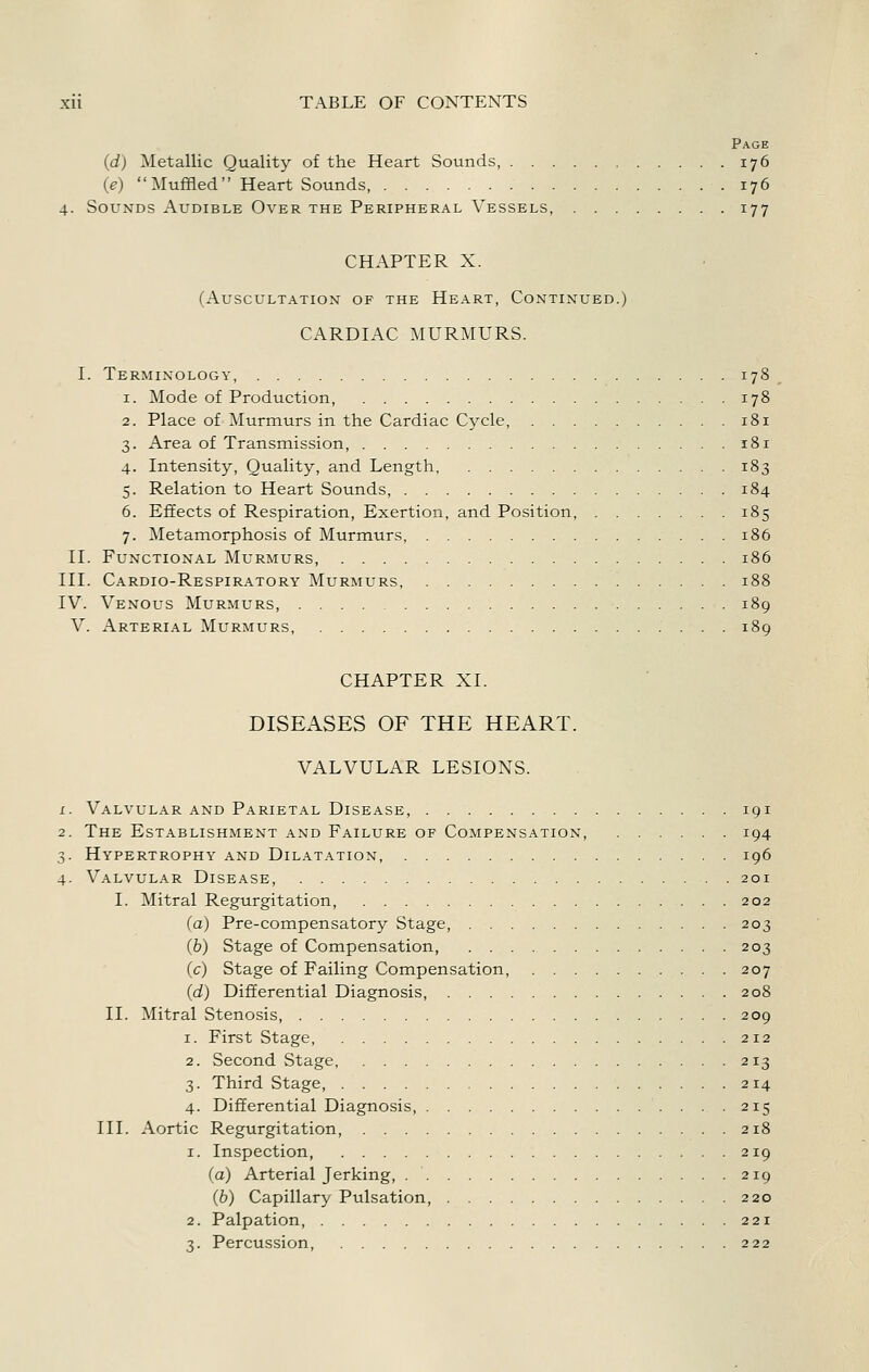 Page (d) Metallic Quality of the Heart Sounds, 176 (e) Muffled Heart Sounds, 176 4. Sounds Audible Over the Peripheral Vessels, 177 CHAPTER X. (Auscultation of the Heart, Continued.) CARDIAC MURMURS. I. Terminology, 178 1. Mode of Production, 178 2. Place of Murmurs in the Cardiac Cycle, 181 3. Area of Transmission, ...181 4. Intensity, Quality, and Length, 183 5. Relation to Heart Sounds, 184 6. Effects of Respiration, Exertion, and Position. 185 7. Metamorphosis of Murmurs, 186 II. Functional Murmurs, 186 III. Cardio-Respiratory Murmurs, 188 IV. Venous Murmurs, 189 V. Arterial Murmurs, 189 CHAPTER XI. DISEASES OF THE HEART. VALVULAR LESIONS. 1. Valvular and Parietal Disease, 191 2. The Establishment and Failure of Compensation, 194 3. Hypertrophy and Dilatation, 196 4. Valvular Disease, 201 I. Mitral Regurgitation, 202 (a) Pre-compensatory Stage, 203 (b) Stage of Compensation, 203 (c) Stage of Failing Compensation, 207 (d) Differential Diagnosis, 208 II. Mitral Stenosis, 209 1. First Stage, 212 2. Second Stage, 213 3. Third Stage, 214 4. Differential Diagnosis, 215 III. Aortic Regurgitation, 218 1. Inspection, 219 (a) Arterial Jerking, 219 (b) Capillary Pulsation, 220 2. Palpation, 221 3. Percus.sion, 222