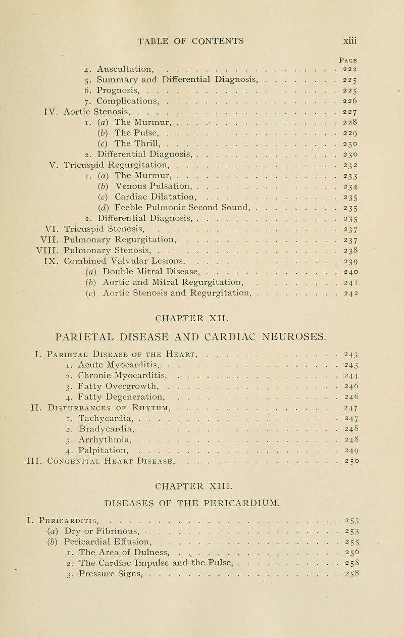 Page 4. Auscultation, 222 5. Summary and Differential Diagnosis, 225 6. Prognosis, 225 7. Complications, 226 IV. Aortic Stenosis, 227 1. (a) The Murmur, . . . .• 228 (b) The Pulse, 229 (c) The Thrill, 230 2. Differential Diagnosis, 230 V. Tricuspid Regurgitation, 232 1. (a) The Murmur, 233 (b) Venous Pulsation, 234 (c) Cardiac Dilatation, 235 (d) Feeble Pulmonic Second Sound, 235 2. Differential Diagnosis, 235 VI. Tricuspid Stenosis, 237 VII. Pulmonary Regurgitation, 237 VIII. Pulmonary Stenosis, 238 IX. Combined Valvular Lesions, 239 (a) Double Mitral Disease, 240 (b) Aortic and Mitral Regurgitation, 241 (c) Aortic Stenosis and Regurgitation, 242 CHAPTER XII. PARIETAL DISEASE AND CARDIAC NEUROSES. I. Parietal Disease of the Heart, 243 1. Acute Myocarditis, 243 2. Chronic Myocarditis, 244 3. Fatty Overgrowth, 246 4. Fatty Degeneration, 246 II. Disturbances of Rhythm, • • • 247 1. Tachycardia, 247 2. Bradycardia, 248 3. Arrhythmia, 248 4. Palpitation, 249 III. Congenital Heart Disease, . . . . ■ 250 CHAPTER XIII. DISEASES OF THE PERICARDIUM. I. Pericarditis, 253 (a) Dry or Fibrinous, ■ 253 (&) Pericardial Effusion, 255 1. The Area of Dulness, . ._ 256 2. The Cardiac Impulse and the Pulse, 258 3. Pressure Signs, 258