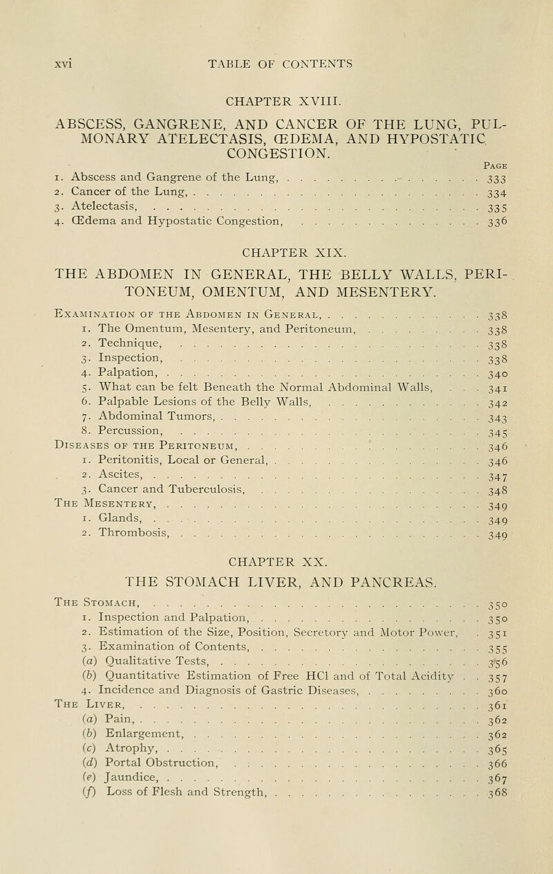 CHAPTER XVIII. ABSCESS, GANGRENE, AND CANCER OF THE LUNG, PUL- MONARY ATELECTASIS, CEDEMA, AND HYPOSTATIC CONGESTION. Page 1. Abscess and Gangrene of the Lung, - 333 2. Cancer of the Lung, 334 3. Atelectasis, 335 4. CEdema and Hypostatic Congestion, 336 CHAPTER XIX. THE ABDOMEN IN GENERAL, THE BELLY WALLS, PERI- TONEUM, OMENTUM, AND MESENTERY. Examination of the Abdomen in General, 338 1. The Omentum, Mesentery, and Peritoneum, 338 2. Technique, 338 3. Inspection, 338 4. Palpation, 340 5. What can be felt Beneath the Normal Abdominal Walls, . . .341 6. Palpable Lesions of the Belly Walls 342 7. Abdominal Tumors, 343 8. Percussion, 345 Diseases of the Peritoneum, ° 346 1. Peritonitis, Local or General, 346 2. Ascites, 347 3. Cancer and Tuberculosis, 348 The Mesentery, 349 1. Glands, 349 2. Thrombosis, 349 CHAPTER XX. THE STOMACH LIVER, AND PANCREAS. The Stomach, 350 1. Inspection and Palpation, 350 2. Estimation of the Size, Position, Secretory and Motor Power, . 351 3. Examination of Contents, 355 (a) Qualitative Tests, 356 (6) Quantitative Estimation of Free HCl and of Total Acidity . .357 4. Incidence and Diagnosis of Gastric Diseases, 360 The Liver, 361 (a) Pain, 362 (&) Enlargement, 362 (c) Atrophy, 365 {d) Portal Obstruction, 366 {e) Jaundice, 367 (/) Loss of Flesh and Strength, 368