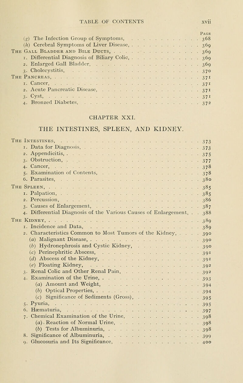 Page ig) The Infection Group of Symptoms, 368 (h) Cerebral Symptoms of Liver Disease, 369 The Gall Bladder and Bile Ducts, 369 1. Differential Diagnosis of Biliary Colic, 369 2. Enlarged Gall Bladder, 369 3. Cholecystitis, 370 The Pancreas, 371 1. Cancer, 371 2. Acute Pancreatic Disease, 371 3- Cyst, 371 4. Bronzed Diabetes, 372 CHAPTER XXI. THE INTESTINES, SPLEEN, AND KIDNEY. The Intestines, 373 1. Data for Diagnosis, 373 2. Appendicitis, 375 3. Obstruction, 377 4. Cancer, 378 5. Examination of Contents, 378 6. Parasites, 380 The Spleen, 385 1. Palpation, 385 2. Percussion, 386 3. Causes of Enlargement, 387 4. Differential Diagnosis of the Various Causes of Enlargement, . .388 The Kidney, 389 1. Incidence and Data, 389 2. Characteristics Common to Most Tumors of the Kidney, . . . .390 (a) Malignant Disease, 390 (b) Hydronephrosis and Cystic Kidney, 390 (c) Perinephritic Abscess, 391 (d) Abscess of the Kidney, 391 (e) Floating Kidney, 392 3. Renal Colic and Other Renal Pain, 392 4. Examination of the Urine 393 (a) Amount and Weight, 394 (b) Optical Properties, 394 (c) Significance of Sediments (Gross), 395 5. Pyuria, 395 6. Haematuria, 397 7. Chemical Examination of the Urine, 398 (a) Reaction of Normal Urine, 398 (b) Tests for Albuminuria, 398 8. Significance of Albuminuria, 399