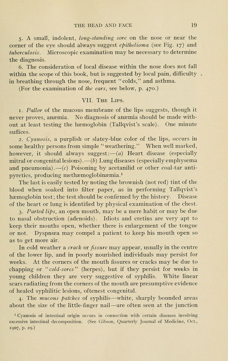 5. A small, indolent, long-standing sore on the nose or near the corner of the eye should always suggest epithelioma (see Fig. 17) and tuberculosis. Microscopic examination may be necessary to determine the diagnosis. 6. The consideration of local disease within the nose does not fall within the scope of this book, but is suggested by local pain, difficulty in breathing through the nose, frequent colds, and asthma. (For the examination of the ears, see below, p. 470.) VII. The Lips. 1. Pallor of the mucous membrane of the lips suggests, though it never proves, anaemia. No diagnosis of anaemia should be made with- out at least testing the haemoglobin (Tallqvist's scale). One minute suffices. 2. Cyanosis, a purplish or slatey-blue color of the lips, occurs in some healthy persons from simple weathering. When well marked, however, it should always suggest:—(a) Heart disease (especially mitral or congenital lesions).—(6) Lung diseases (especially emphysema and pneumonia).—(c) Poisoning by acetanilid or other coal-tar anti- pyretics, producing methaemoglobinaemia.^ The last is easily tested by noting the brownish (not red) tint of the blood when soaked into filter paper, as in performing Tallqvist's haemoglobin test; the test should be confirmed by the history. Disease of the heart or lung is identified by physical examination of the chest. 3. Parted lips, an open mouth, may be a mere habit or may be due to nasal obstruction (adenoids). Idiots and cretins are very apt to keep their mouths open, whether there is enlargement of the tongue or not. Dyspnoea may compel a patient to keep his mouth open so as to get more air. In cold weather a crack or fissure may appear, usually in the centre of the lower lip, and in poorly nourished individuals may persist for weeks. At the corners of the mouth fissures or cracks may be due to chapping or cold-sores (herpes), but if they persist for weeks in young children they are very suggestive of syphilis. White linear scars radiating from the corners of the mouth are presumptive evidence of healed syphilitic lesions, oftenest congenital. 4. The mucous patches of syphilis—^white, sharply bounded areas about the size of the little-finger nail—are often seen at the junction ^ Cyanosis of intestinal origin occurs in connection with certain diseases involving excessive intestinal decomposition. (See Gibson, Quarterly Journal of Medicine, Oct., 1907, p. 29.)