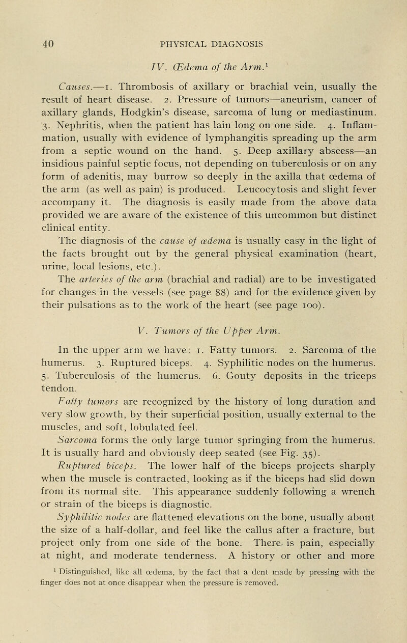 IV. CEdema of the Arm} Causes.—-I. Thrombosis of axillary or brachial vein, usually the result of heart disease. 2. Pressure of tumors—aneurism, cancer of axillary glands, Hodgkin's disease, sarcoma of lung or mediastinum. 3. Nephritis, when the patient has lain long on one side. 4. Inflam- mation, usually with evidence of lymphangitis spreading up the arm from a septic wound on the hand. 5. Deep axillary abscess—an insidious painful septic focus, not depending on tuberculosis or on any form of adenitis, may burrow so deeply in the axilla that oedema of the arm (as well as pain) is produced. Leucocytosis and slight fever accompany it. The diagnosis is easily made from the above data provided we are aware of the existence of this uncommon but distinct clinical entity. The diagnosis of the cause of oedema is usually easy in the light of the facts brought out by the general physical examination (heart, urine, local lesions, etc.). The arteries of the arm (brachial and radial) are to be investigated for changes in the vessels (see page 88) and for the evidence given by their pulsations as to the work of the heart (see page 100). V. Tumors of the Upper Arm. In the upper arm we have: i. Fatty tumors. 2. Sarcoma of the humerus. 3. Ruptured biceps. 4. Syphilitic nodes on the humerus. 5. Tuberculosis of the humerus. 6. Gouty deposits in the triceps tendon. Fatty tumors are recognized by the history of long duration and very slow growth, by their superficial position, usually external to the muscles, and soft, lobulated feel. Sarcoma forms the only large tumor springing from the humerus. It is usually hard and obviously deep seated (see Fig. 35). Ruptured biceps. The lower half of the biceps projects sharply when the muscle is contracted, looking as if the biceps had slid down from its normal site. This appearance suddenly following a wrench or strain of the biceps is diagnostic. Syphilitic nodes are flattened elevations on the bone, usually about the size of a half-dollar, and feel like the callus after a fracture, but project only from one side of the bone. There is pain, especially at night, and moderate tenderness. A history or other and more ^ Distinguished, like all oedema, by the fact that a dent made by pressing with the finger does not at once disappear when the pressure is removed.