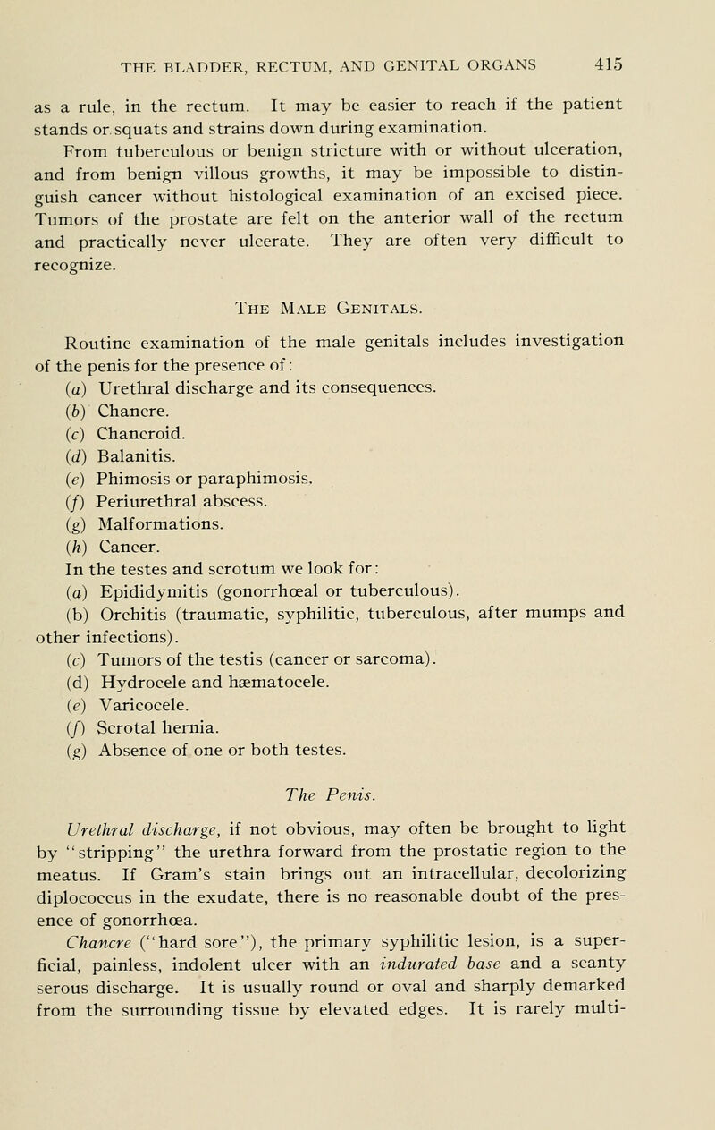 as a rule, in the rectum. It may be easier to reach if the patient stands or. squats and strains down during examination. From tuberculous or benign stricture with or without ulceration, and from benign villous grow^ths, it may be impossible to distin- guish cancer without histological examination of an excised piece. Tumors of the prostate are felt on the anterior wall of the rectum and practically never ulcerate. They are often very difficult to recognize. The Male Genitals. Routine examination of the male genitals includes investigation of the penis for the presence of: (a) Urethral discharge and its consequences. (6) Chancre. (c) Chancroid. (d) Balanitis. (e) Phimosis or paraphimosis. (/) Periurethral abscess. (g) Malformations. (h) Cancer. In the testes and scrotum we look for : (a) Epididymitis (gonorrhoeal or tuberculous). (b) Orchitis (traumatic, syphilitic, tuberculous, after mumps and other infections). (c) Tumors of the testis (cancer or sarcoma). (d) Hydrocele and haematocele. (e) Varicocele. (/) Scrotal hernia. (g) Absence of one or both testes. The Penis. Urethral discharge, if not obvious, may often be brought to light by stripping the urethra forward from the prostatic region to the meatus. If Gram's stain brings out an intracellular, decolorizing diplococcus in the exudate, there is no reasonable doubt of the pres- ence of gonorrhoea. Chancre (hard sore), the primary syphiHtic lesion, is a super- ficial, painless, indolent ulcer with an indurated base and a scanty serous discharge. It is usually round or oval and sharply demarked from the surrounding tissue by elevated edges. It is rarely multi-