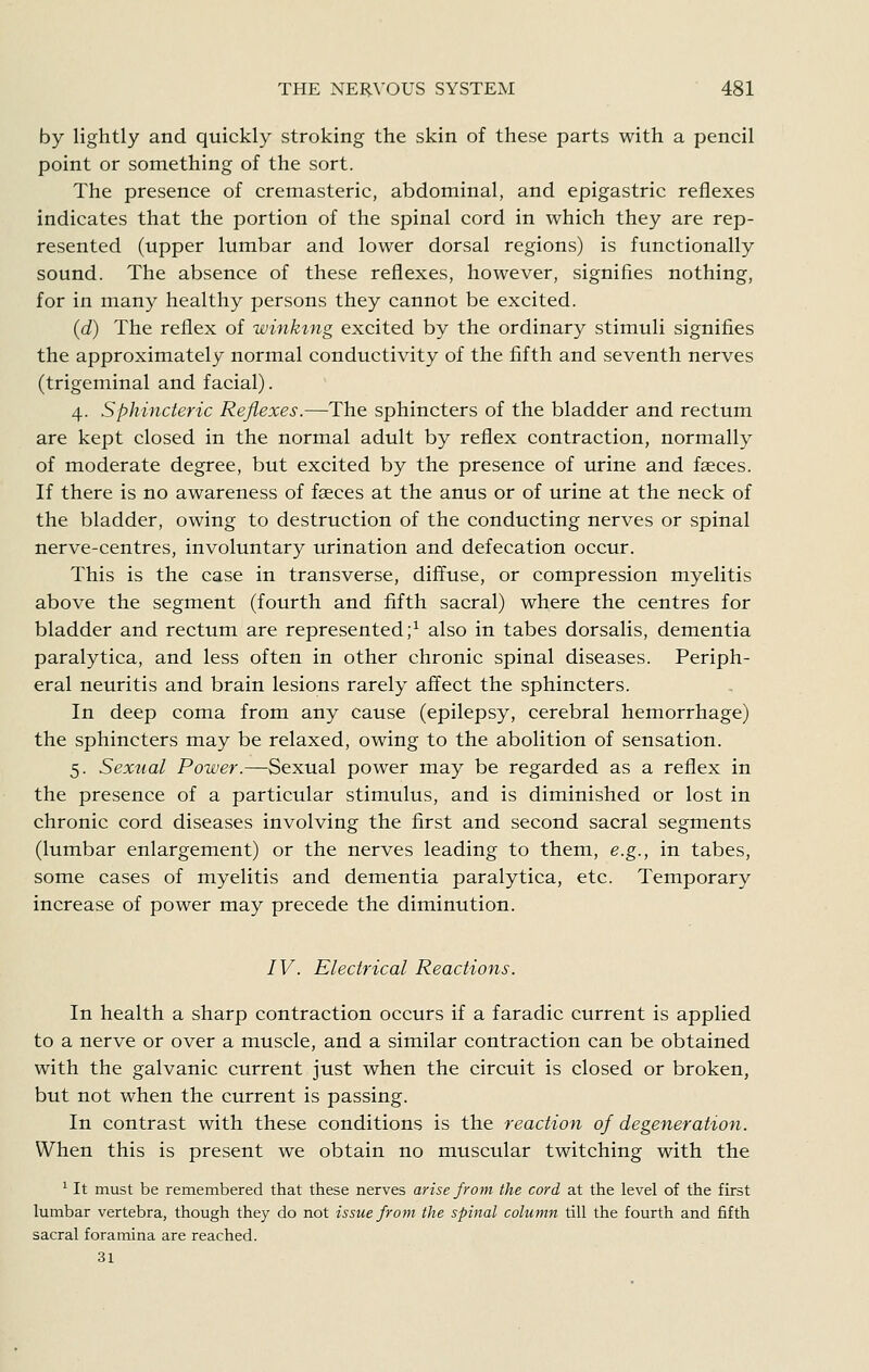by lightly and quickly stroking the skin of these parts with a pencil point or something of the sort. The presence of cremasteric, abdominal, and epigastric reflexes indicates that the portion of the spinal cord in which they are rep- resented (upper lumbar and lower dorsal regions) is functionally sound. The absence of these reflexes, however, signifies nothing, for in many healthy persons they cannot be excited. (d) The reflex of winking excited by the ordinary stimuli signifies the approximately normal conductivity of the fifth and seventh nerves (trigeminal and facial). 4. Sphincteric Reflexes.—The sphincters of the bladder and rectum are kept closed in the normal adult by reflex contraction, normally of moderate degree, but excited by the presence of urine and faeces. If there is no awareness of faeces at the anus or of urine at the neck of the bladder, owing to destruction of the conducting nerves or spinal nerve-centres, involuntary urination and defecation occur. This is the case in transverse, diffuse, or compression myelitis above the segment (fourth and fifth sacral) where the centres for bladder and rectum are represented;^ also in tabes dorsalis, dementia paralytica, and less often in other chronic spinal diseases. Periph- eral neuritis and brain lesions rarely affect the sphincters. In deep coma from any cause (epilepsy, cerebral hemorrhage) the sphincters may be relaxed, owing to the abolition of sensation. 5. Sexual Power.—Sexual power may be regarded as a reflex in the presence of a particular stimulus, and is diminished or lost in chronic cord diseases involving the first and second sacral segments (lumbar enlargement) or the nerves leading to them, e.g., in tabes, some cases of myelitis and dementia paralytica, etc. Temporary increase of power may precede the diminution. IV. Electrical Reactions. In health a sharp contraction occurs if a faradic current is applied to a nerve or over a muscle, and a similar contraction can be obtained with the galvanic current just when the circuit is closed or broken, but not when the current is passing. In contrast with these conditions is the reaction of degeneration. When this is present we obtain no muscular twitching with the ' It must be reraembered that these nerves arise from the cord at the level of the first lumbar vertebra, though they do not issue from the spinal column till the fourth and fifth sacral foramina are reached. 31
