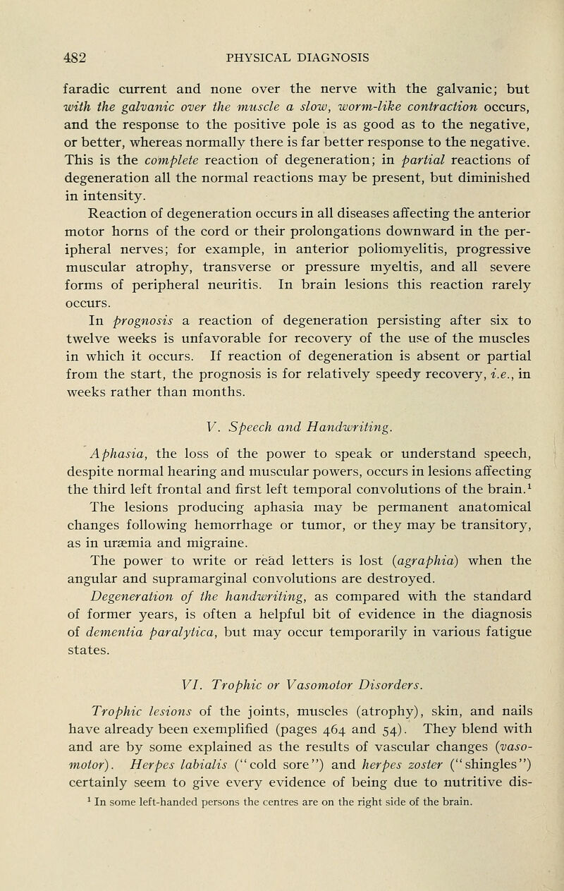 faradic current and none over the nerve with the galvanic; but with the galvanic over the ynuscle a slow, worm-like contraction occurs, and the response to the positive pole is as good as to the negative, or better, whereas normally there is far better response to the negative. This is the complete reaction of degeneration; in partial reactions of degeneration all the normal reactions may be present, but diminished in intensity. Reaction of degeneration occurs in all diseases affecting the anterior motor horns of the cord or their prolongations downward in the per- ipheral nerves; for example, in anterior poliomyelitis, progressive muscular atrophy, transverse or pressure myeltis, and all severe forms of peripheral neuritis. In brain lesions this reaction rarely occurs. In prognosis a reaction of degeneration persisting after six to twelve weeks is unfavorable for recovery of the use of the muscles in which it occurs. If reaction of degeneration is absent or partial from the start, the prognosis is for relatively speedy recovery, i.e., in weeks rather than months. V. Speech and Handwriting. Aphasia, the loss of the power to speak or understand speech, despite normal hearing and muscular powers, occurs in lesions affecting the third left frontal and first left temporal convolutions of the brain. ^ The lesions producing aphasia may be permanent anatomical changes following hemorrhage or tumor, or they may be transitory, as in uraemia and migraine. The power to write or read letters is lost {agraphia) when the angular and supramarginal convolutions are destroyed. Degeneration of the handwriting, as compared with the standard of former years, is often a helpful bit of evidence in the diagnosis of dementia paralytica, but may occur temporarily in various fatigue states. VI. Trophic or Vasomotor Disorders. Trophic lesions of the joints, muscles (atrophy), skin, and nails have already been exemplified (pages 464 and 54). They blend with and are by some explained as the results of vascular changes {vaso- motor). Herpes labialis (cold sore) and herpes zoster (shingles) certainly seem to give every evidence of being due to nutritive dis- ' In some left-handed persons the centres are on the right side of the brain.