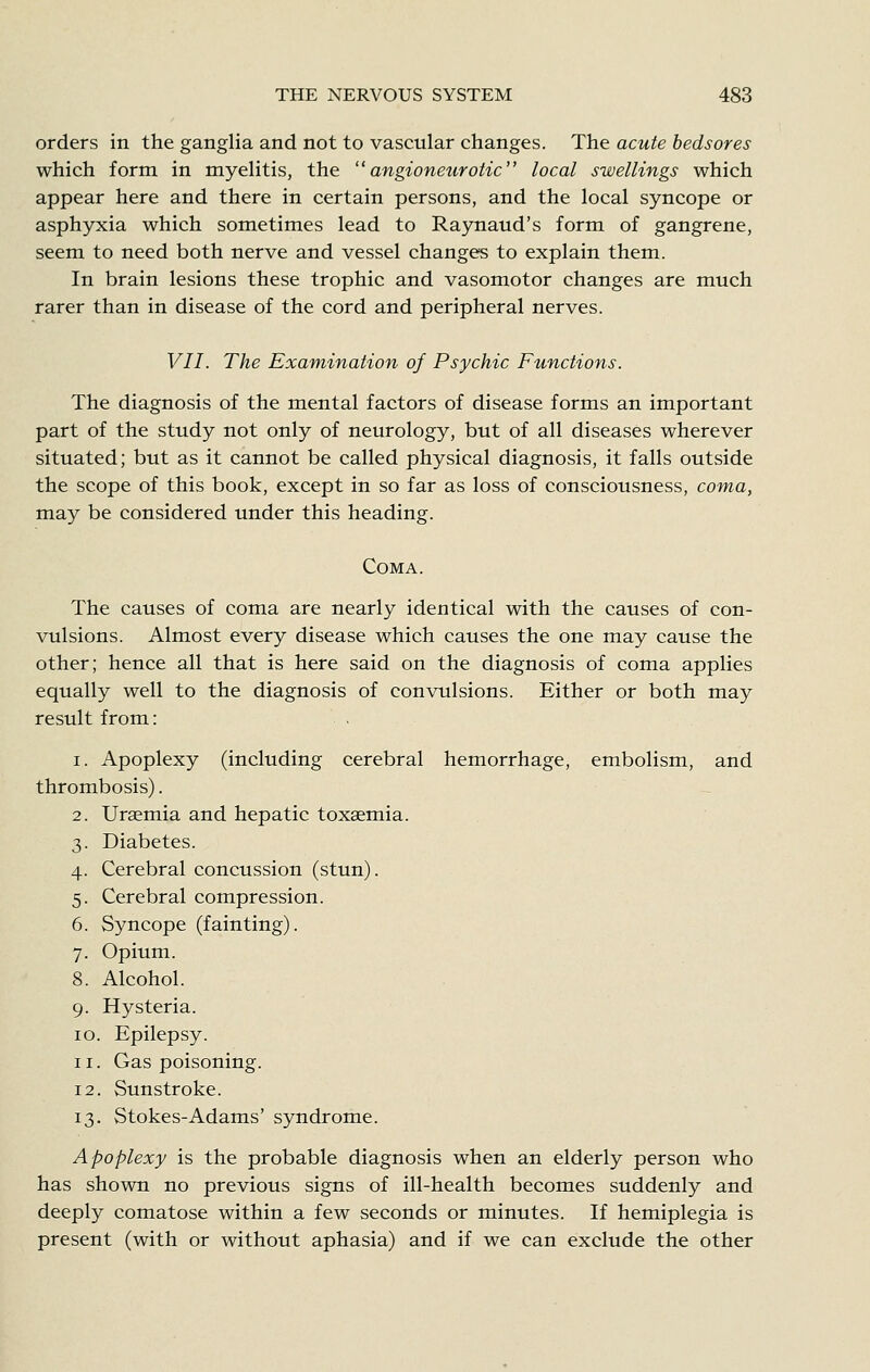 orders in the ganglia and not to vascular changes. The acute bedsores which form in myelitis, the angioneurotic local swellings which appear here and there in certain persons, and the local syncope or asphyxia which sometimes lead to Raynaud's form of gangrene, seem to need both nerve and vessel changes to explain them. In brain lesions these trophic and vasomotor changes are much rarer than in disease of the cord and peripheral nerves. VII. The Examination of Psychic Functions. The diagnosis of the mental factors of disease forms an important part of the study not only of neurology, but of all diseases wherever situated; but as it cannot be called physical diagnosis, it falls outside the scope of this book, except in so far as loss of consciousness, coma, may be considered under this heading. Coma. The causes of coma are nearly identical with the causes of con- vulsions. Almost every disease which causes the one may cause the other; hence all that is here said on the diagnosis of coma applies equally well to the diagnosis of convulsions. Either or both may result from: 1. Apoplexy (including cerebral hemorrhage, embolism, and thrombosis). 2. Uraemia and hepatic toxemia. 3. Diabetes. 4. Cerebral concussion (stun). 5. Cerebral compression. 6. Syncope (fainting). 7. Opium. 8. Alcohol. 9. Hysteria. 10. Epilepsy. 11. Gas poisoning. 12. Sunstroke. 13. Stokes-Adams' syndrome. Apoplexy is the probable diagnosis when an elderly person who has shown no previous signs of ill-health becomes suddenly and deeply comatose within a few seconds or minutes. If hemiplegia is present (with or without aphasia) and if we can exclude the other