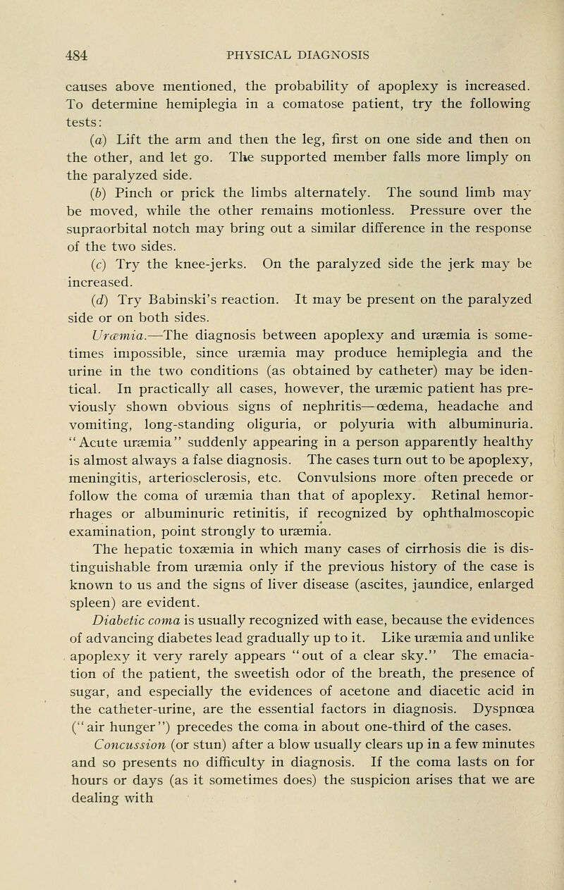 causes above mentioned, the probability of apoplexy is increased. To determine hemiplegia in a comatose patient, try the following tests: (a) Lift the arm and then the leg, first on one side and then on the other, and let go. The supported member falls more limply on the paralyzed side. (6) Pinch or prick the limbs alternately. The sound limb may be moved, while the other remains motionless. Pressure over the supraorbital notch may bring out a similar difference in the response of the two sides. (c) Try the knee-jerks. On the paralyzed side the jerk may be increased. (d) Try Babinski's reaction. It may be present on the paralyzed side or on both sides. Urcemia.—The diagnosis between apoplexy and uraemia is some- times impossible, since uraemia may produce hemiplegia and the urine in the two conditions (as obtained by catheter) may be iden- tical. In practically all cases, however, the uraemic patient has pre- viously shown obvious signs of nephritis—oedema, headache and vomiting, long-standing oliguria, or polyuria with albuminuria. Acute uraemia suddenly appearing in a person apparently healthy is almost always a false diagnosis. The cases turn out to be apoplexy, meningitis, arteriosclerosis, etc. Convulsions more often precede or follow the coma of uremia than that of apoplexy. Retinal hemor- rhages or albuminuric retinitis, if recognized by ophthalmoscopic examination, point strongly to uraemia. The hepatic toxaemia in which many cases of cirrhosis die is dis- tinguishable from uraemia only if the previous history of the case is known to us and the signs of liver disease (ascites, jaundice, enlarged spleen) are evident. Diabetic coma is usually recognized with ease, because the evidences of advancing diabetes lead gradually up to it. Like uraemia and unlike apoplexy it very rarely appears out of a clear sky. The emacia- tion of the patient, the sweetish odor of the breath, the presence of sugar, and especially the evidences of acetone and diacetic acid in the catheter-urine, are the essential factors in diagnosis. Dyspnoea (air hunger) precedes the coma in about one-third of the cases. Concussion (or stun) after a blow usually clears up in a few minutes and so presents no difficulty in diagnosis. If the coma lasts on for hours or days (as it sometimes does) the suspicion arises that we are dealing with