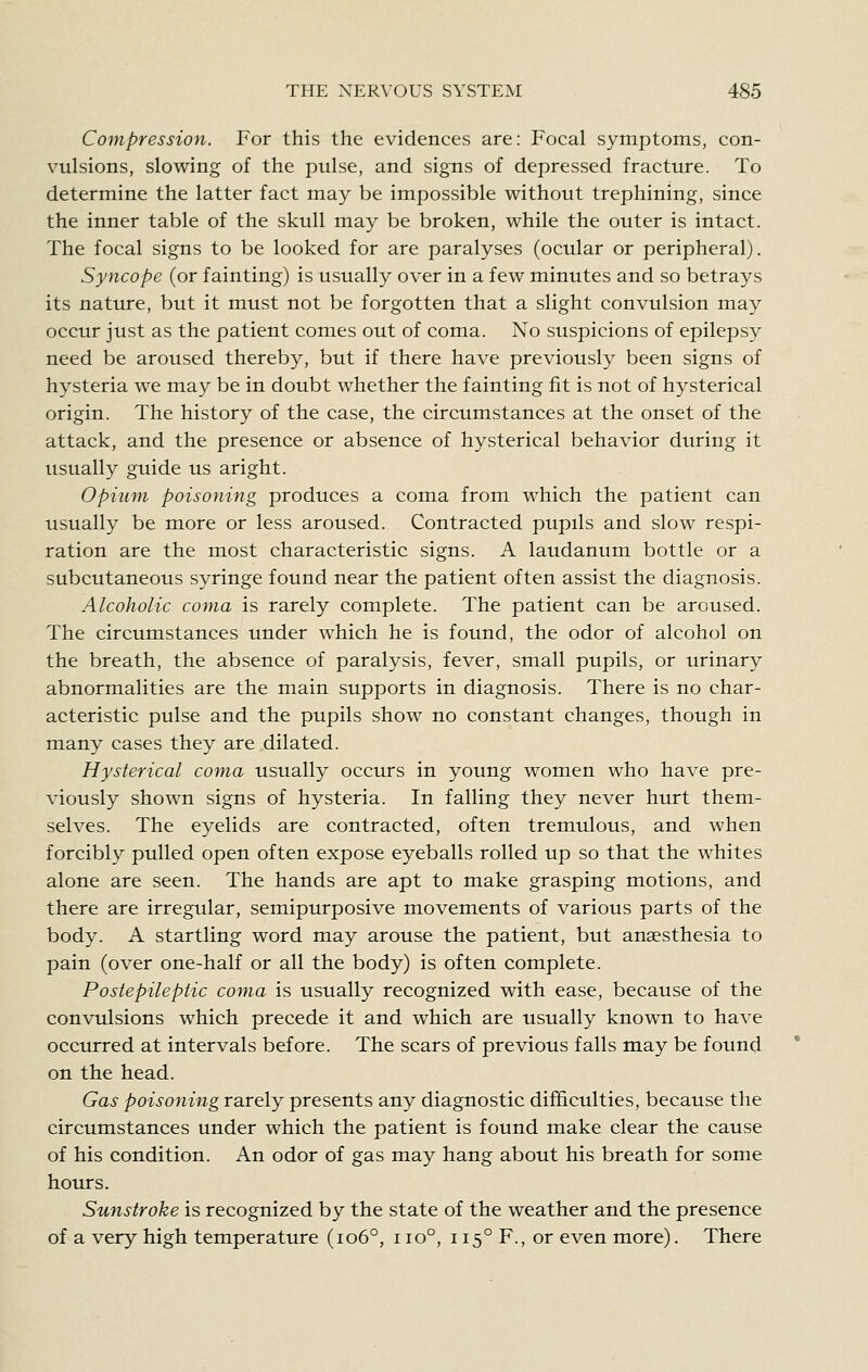 Compression. For this the evidences are: Focal symptoms, con- vulsions, slowing of the pulse, and signs of depressed fracture. To determine the latter fact may be impossible without trephining, since the inner table of the skull may be broken, while the outer is intact. The focal signs to be looked for are paralyses (ocular or peripheral). Syncope (or fainting) is usually over in a few minutes and so betrays its nature, but it must not be forgotten that a slight convulsion may occur just as the patient comes out of coma. No suspicions of epilepsy need be aroused thereby, but if there have previously been signs of hysteria we may be in doubt whether the fainting fit is not of hysterical origin. The history of the case, the circumstances at the onset of the attack, and the presence or absence of hysterical behavior during it usually guide us aright. Opium poisoning produces a coma from which the patient can usually be more or less aroused. Contracted pupils and slow respi- ration are the most characteristic signs. A laudanum bottle or a subcutaneous syringe found near the patient often assist the diagnosis. Alcoholic coma is rarely complete. The patient can be aroused. The circumstances under which he is found, the odor of alcohol on the breath, the absence of paralysis, fever, small pupils, or urinary abnormalities are the main supports in diagnosis. There is no char- acteristic pulse and the pupils show no constant changes, though in many cases they are dilated. Hysterical coma usually occurs in young women who have pre- viously shown signs of hysteria. In falling they never hurt them- selves. The eyelids are contracted, often tremulous, and when forcibly pulled open often expose eyeballs rolled up so that the whites alone are seen. The hands are apt to make grasping motions, and there are irregular, semipurposive movements of various parts of the body. A startling word may arouse the patient, but anaesthesia to pain (over one-half or all the body) is often complete. Postepileptic coma is usually recognized with ease, because of the convulsions which precede it and which are usually known to have occurred at intervals before. The scars of previous falls may be found on the head. Gas poisoning rarely presents any diagnostic difficulties, because the circumstances under which the patient is found make clear the cause of his condition. An odor of gas may hang about his breath for some hours. Sunstroke is recognized by the state of the weather and the presence of a very high temperature (io6°, i io°, 115° F., or even more). There