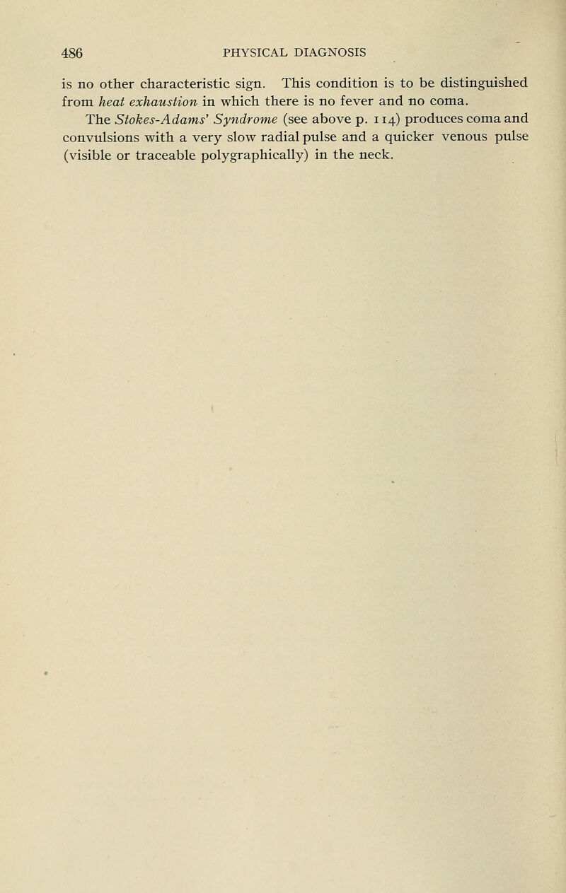 is no other characteristic sign. This condition is to be distinguished from heat exhaustion in which there is no fever and no coma. The Stokes-Adams' Syndrome (see above p. 114) produces coma and convulsions with a very slow radial pulse and a quicker venous pulse (visible or traceable polygraphically) in the neck.